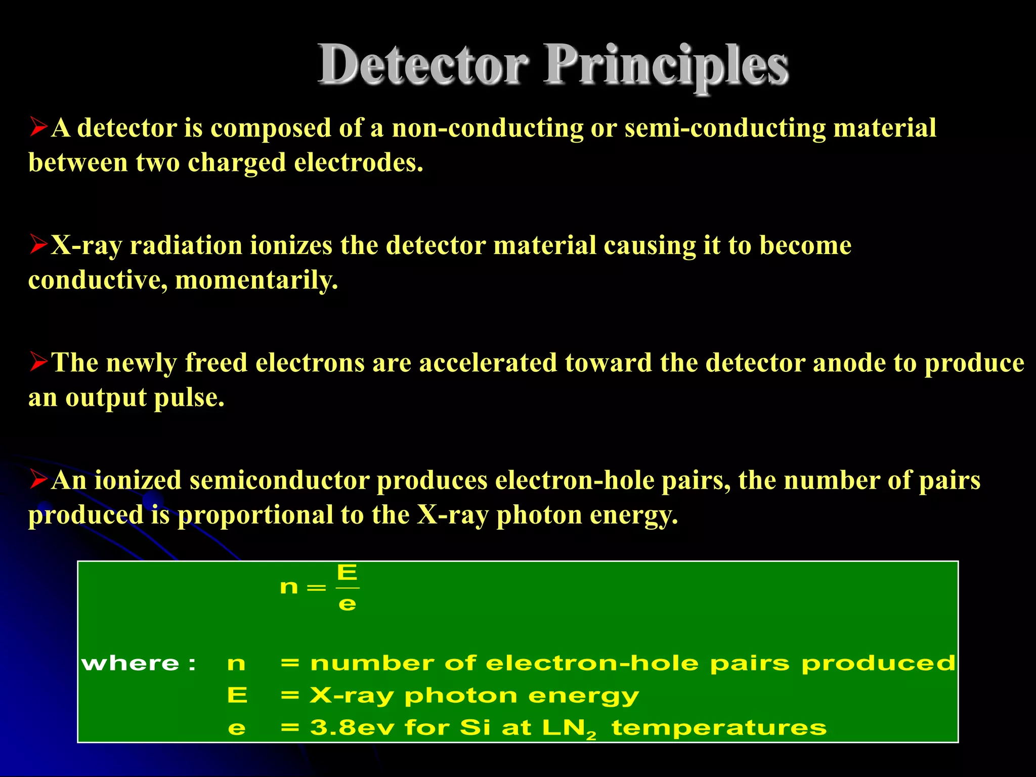 Detector Principles
A detector is composed of a non-conducting or semi-conducting material
between two charged electrodes.

X-ray radiation ionizes the detector material causing it to become
conductive, momentarily.

The newly freed electrons are accelerated toward the detector anode to produce
an output pulse.

An ionized semiconductor produces electron-hole pairs, the number of pairs
produced is proportional to the X-ray photon energy.
                         E
                    n
                         e

    where :     n   = number of electron-hole pairs produced
                E   = X-ray photon energy
                e   = 3.8ev for Si at LN2 temper atures
 