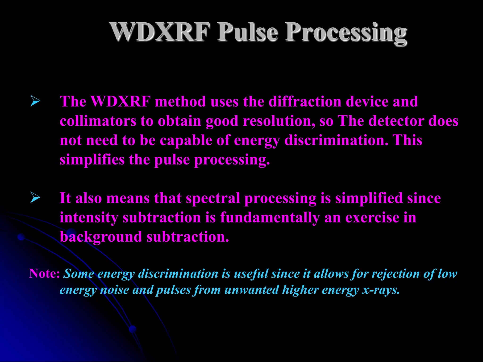 WDXRF Pulse Processing

    The WDXRF method uses the diffraction device and
     collimators to obtain good resolution, so The detector does
     not need to be capable of energy discrimination. This
     simplifies the pulse processing.

    It also means that spectral processing is simplified since
     intensity subtraction is fundamentally an exercise in
     background subtraction.

Note: Some energy discrimination is useful since it allows for rejection of low
     energy noise and pulses from unwanted higher energy x-rays.
 