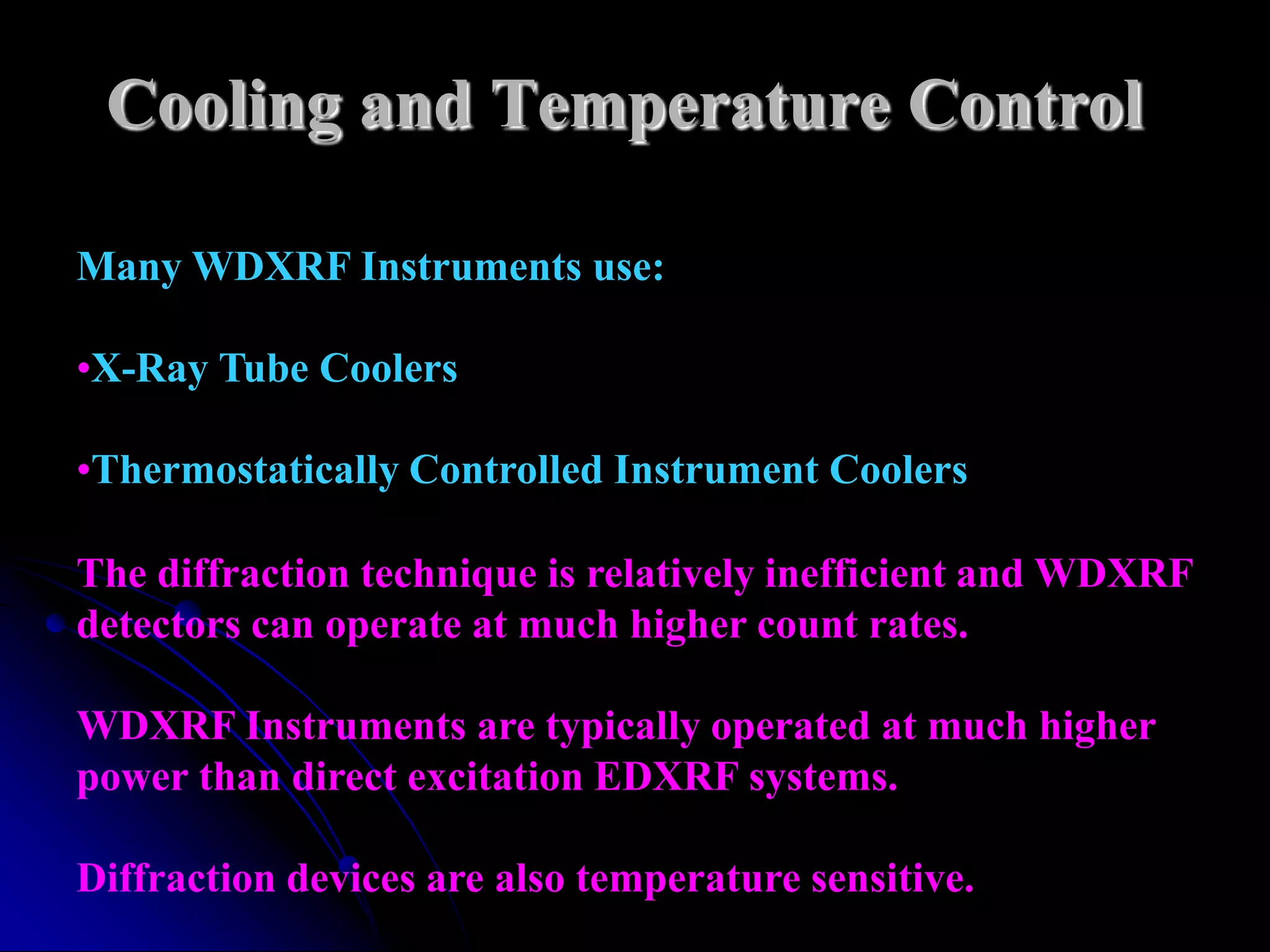 Cooling and Temperature Control

Many WDXRF Instruments use:

•X-Ray Tube Coolers

•Thermostatically Controlled Instrument Coolers

The diffraction technique is relatively inefficient and WDXRF
detectors can operate at much higher count rates.

WDXRF Instruments are typically operated at much higher
power than direct excitation EDXRF systems.

Diffraction devices are also temperature sensitive.
 