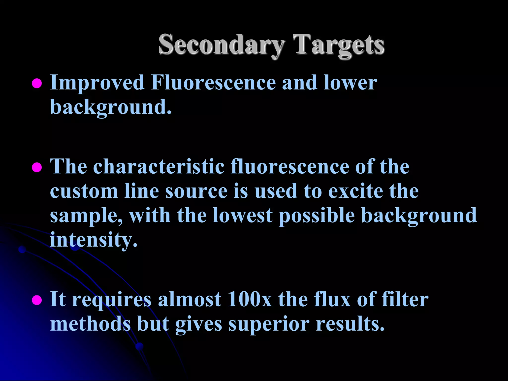 Secondary Targets
   Improved Fluorescence and lower
    background.

   The characteristic fluorescence of the
    custom line source is used to excite the
    sample, with the lowest possible background
    intensity.

   It requires almost 100x the flux of filter
    methods but gives superior results.
 