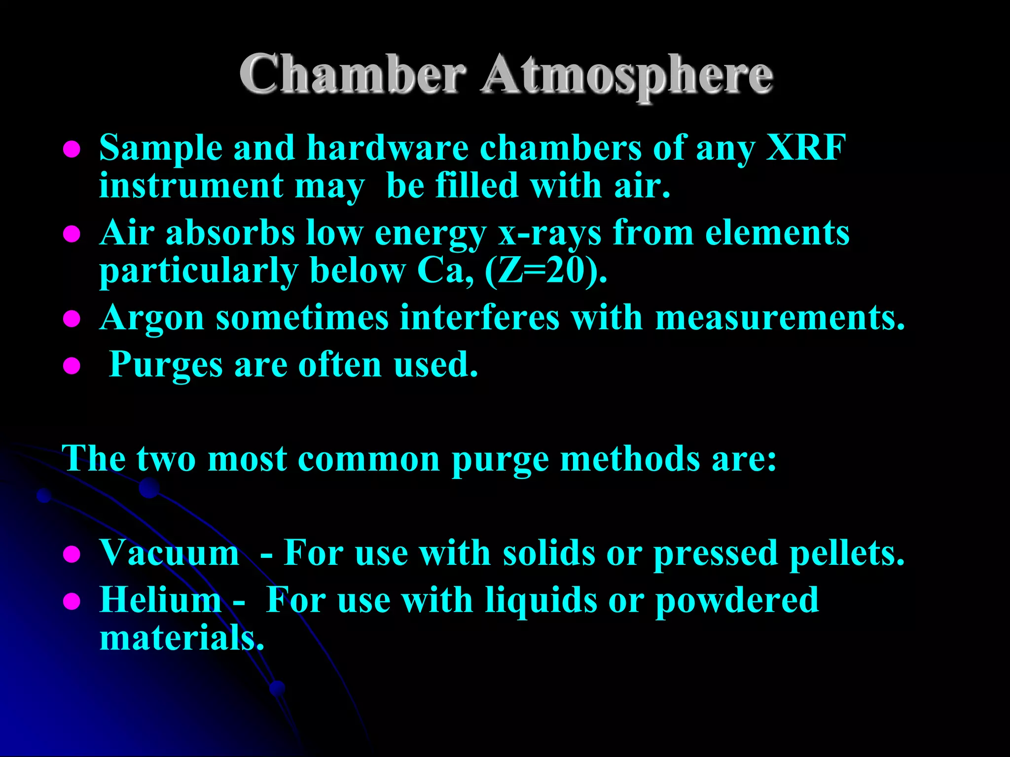 Chamber Atmosphere
   Sample and hardware chambers of any XRF
    instrument may be filled with air.
   Air absorbs low energy x-rays from elements
    particularly below Ca, (Z=20).
   Argon sometimes interferes with measurements.
    Purges are often used.

The two most common purge methods are:

   Vacuum - For use with solids or pressed pellets.
   Helium - For use with liquids or powdered
    materials.
 