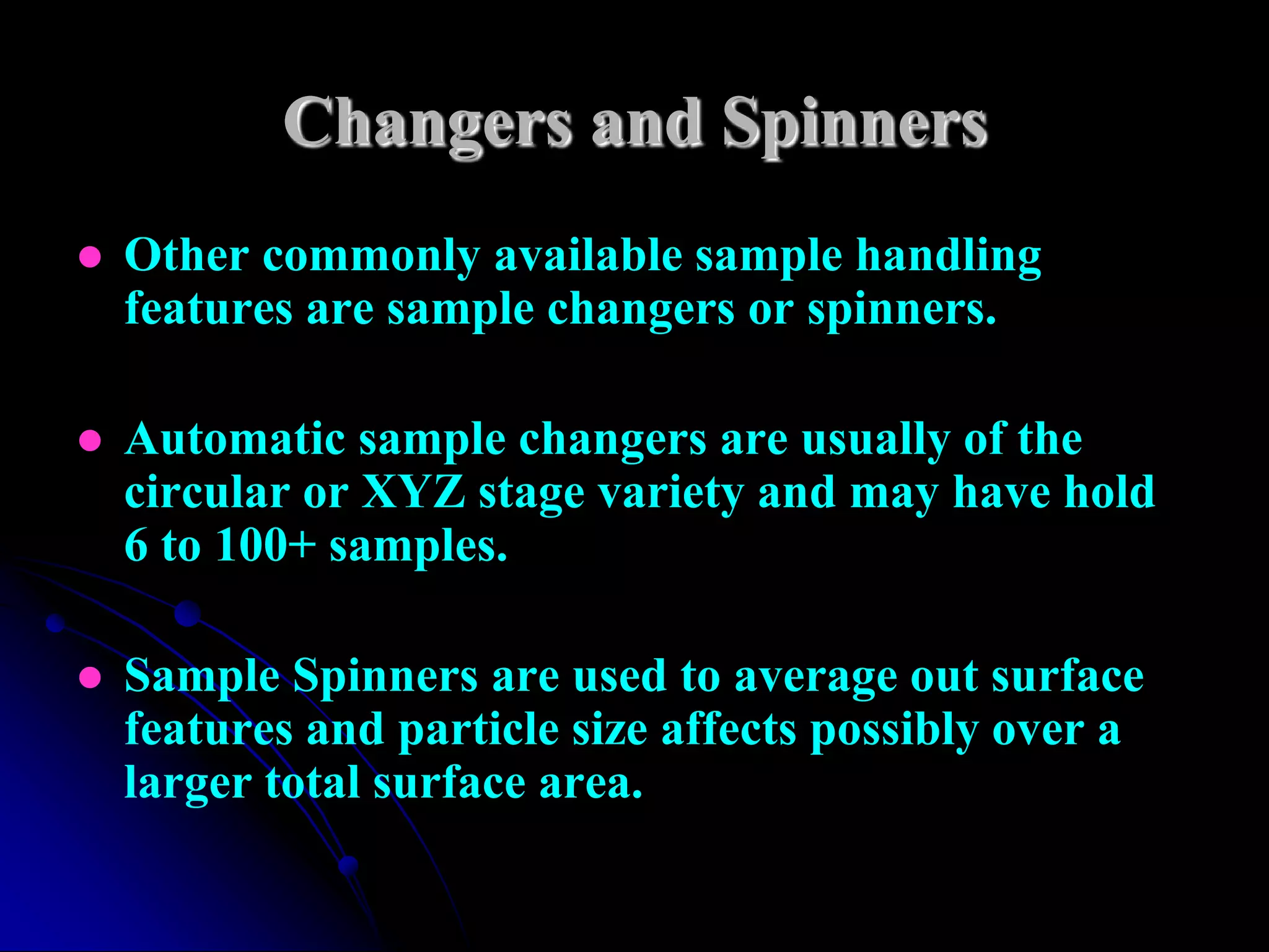 Changers and Spinners
   Other commonly available sample handling
    features are sample changers or spinners.

   Automatic sample changers are usually of the
    circular or XYZ stage variety and may have hold
    6 to 100+ samples.

   Sample Spinners are used to average out surface
    features and particle size affects possibly over a
    larger total surface area.
 