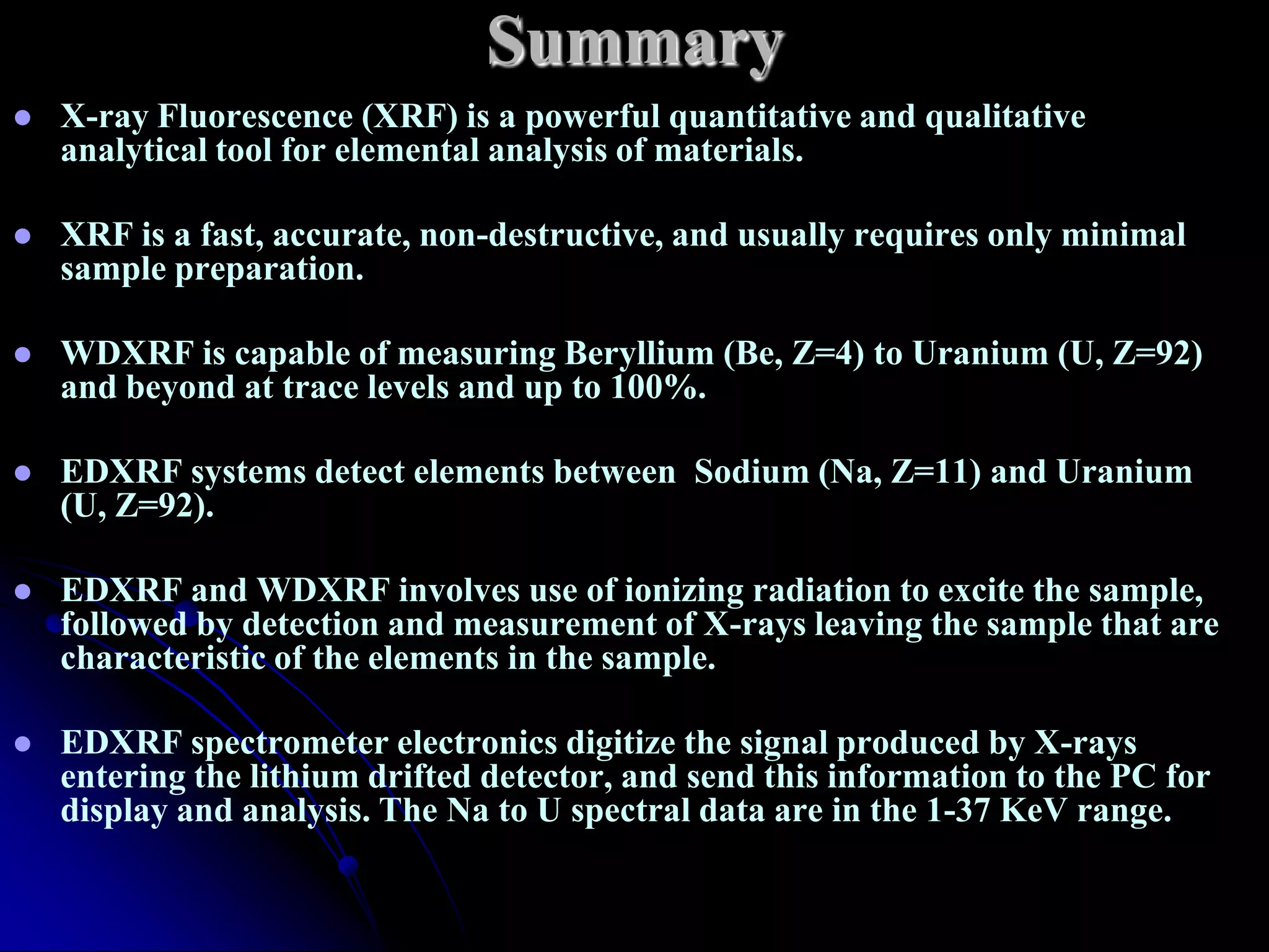 Summary
   X-ray Fluorescence (XRF) is a powerful quantitative and qualitative
    analytical tool for elemental analysis of materials.

   XRF is a fast, accurate, non-destructive, and usually requires only minimal
    sample preparation.

   WDXRF is capable of measuring Beryllium (Be, Z=4) to Uranium (U, Z=92)
    and beyond at trace levels and up to 100%.

   EDXRF systems detect elements between Sodium (Na, Z=11) and Uranium
    (U, Z=92).

   EDXRF and WDXRF involves use of ionizing radiation to excite the sample,
    followed by detection and measurement of X-rays leaving the sample that are
    characteristic of the elements in the sample.

   EDXRF spectrometer electronics digitize the signal produced by X-rays
    entering the lithium drifted detector, and send this information to the PC for
    display and analysis. The Na to U spectral data are in the 1-37 KeV range.
 