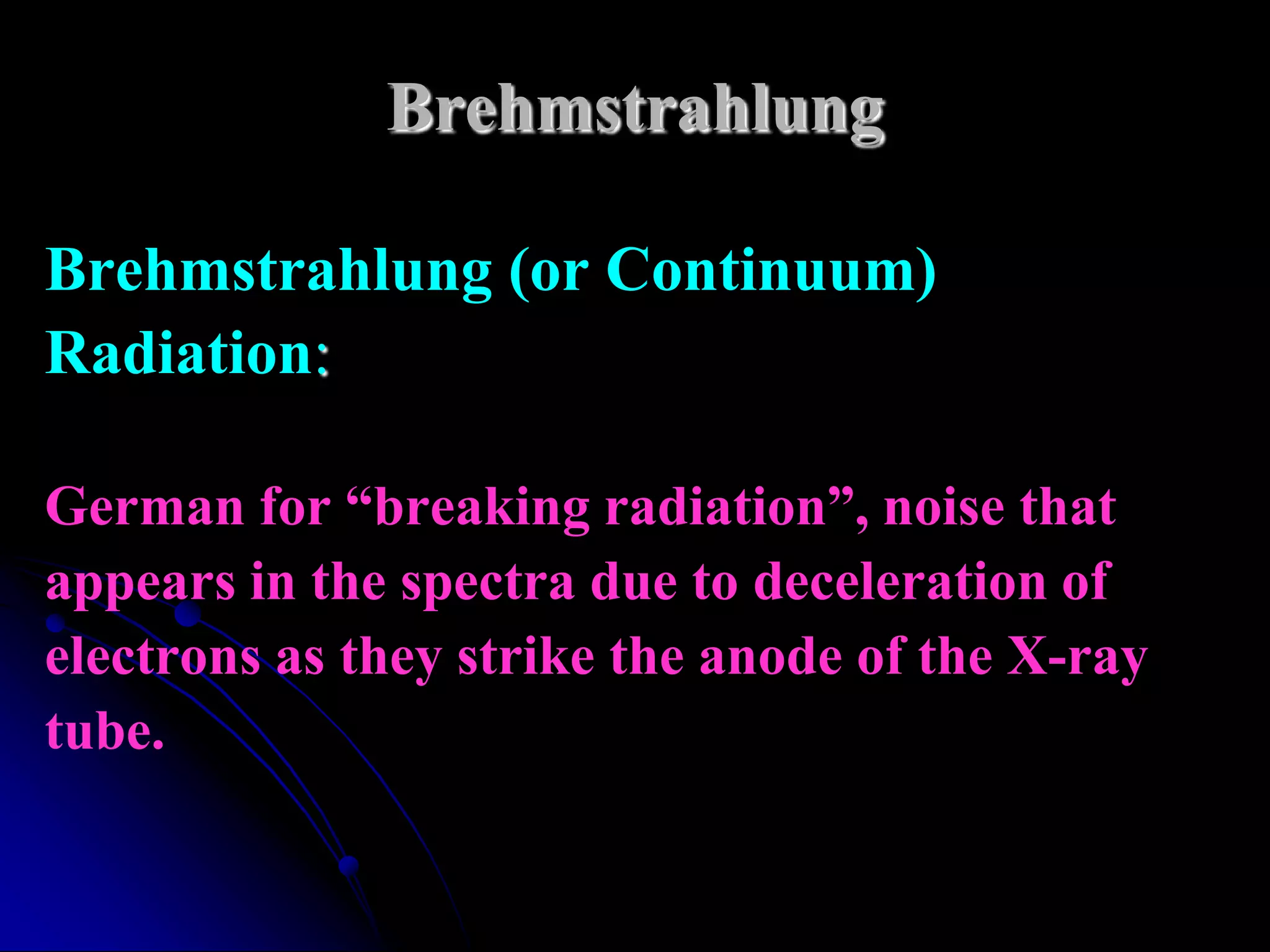 Brehmstrahlung

Brehmstrahlung (or Continuum)
Radiation:

German for “breaking radiation”, noise that
appears in the spectra due to deceleration of
electrons as they strike the anode of the X-ray
tube.
 