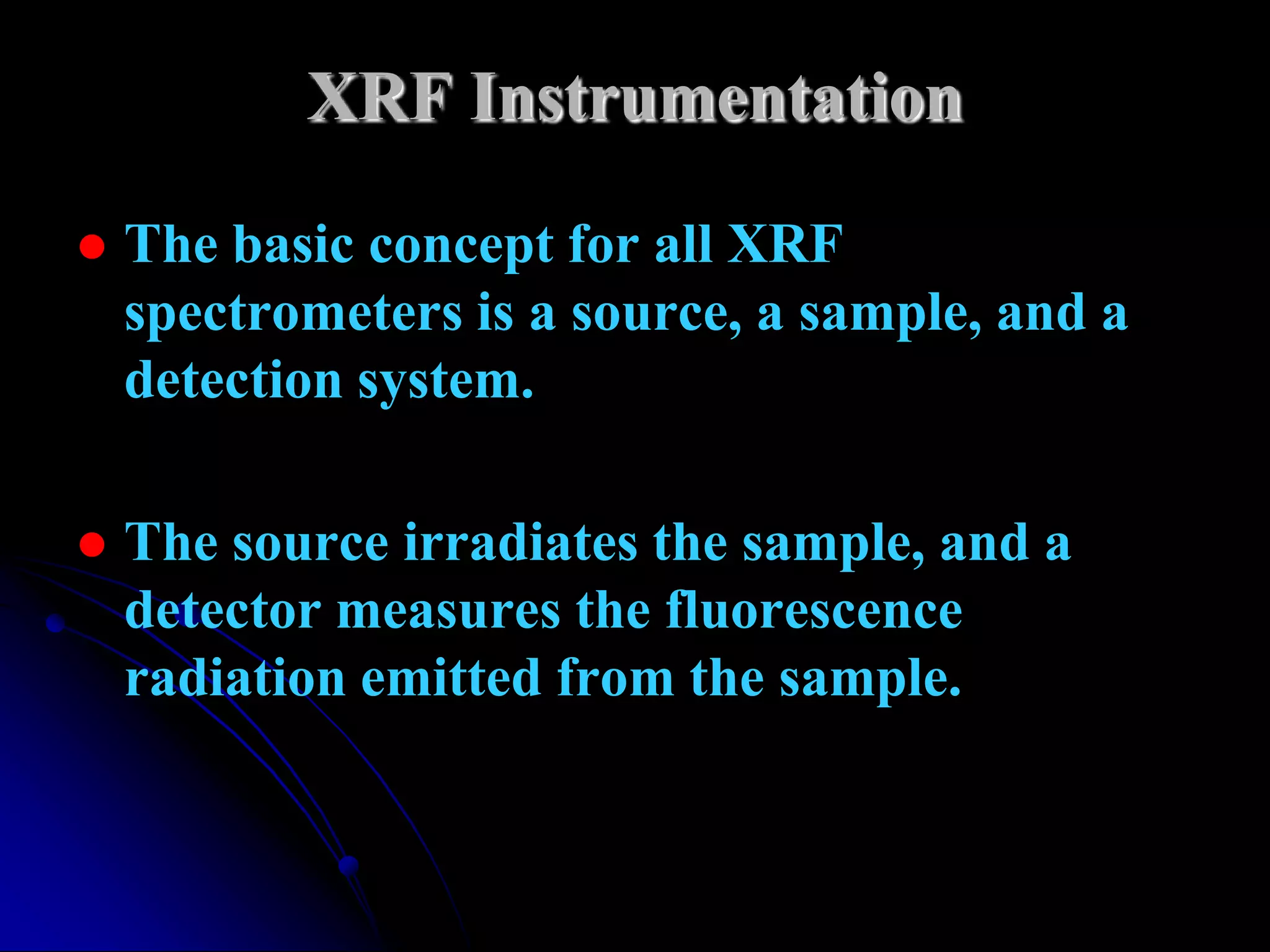 XRF Instrumentation

   The basic concept for all XRF
    spectrometers is a source, a sample, and a
    detection system.

   The source irradiates the sample, and a
    detector measures the fluorescence
    radiation emitted from the sample.
 