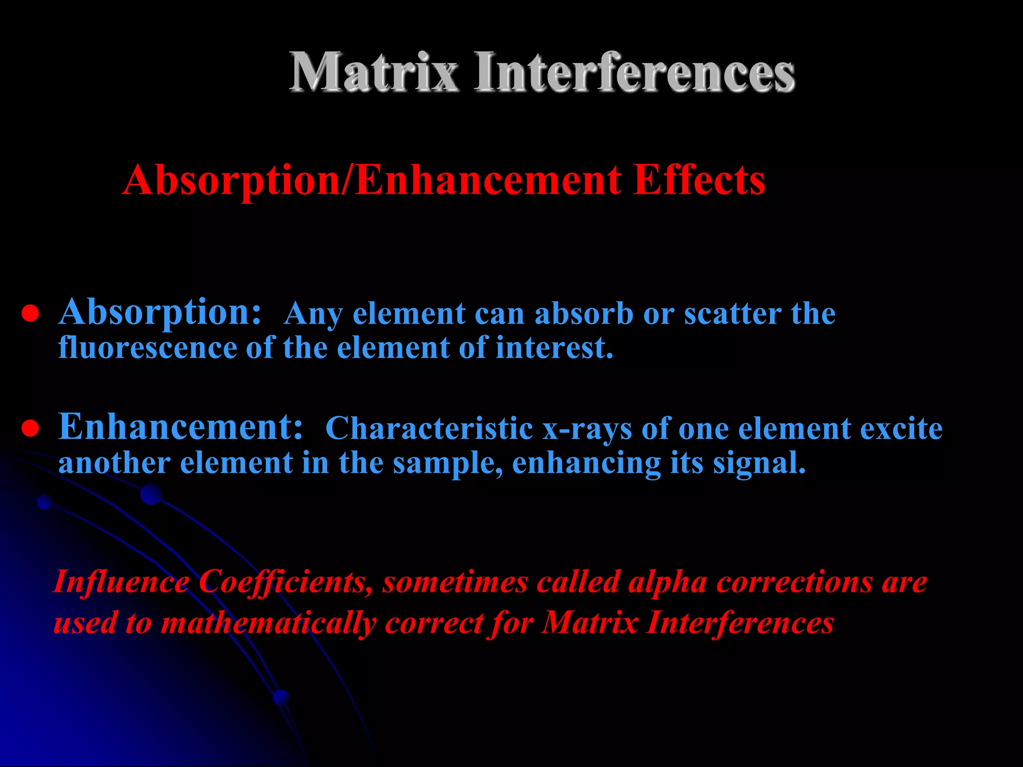 Matrix Interferences
        Absorption/Enhancement Effects

   Absorption: Any element can absorb or scatter the
    fluorescence of the element of interest.

   Enhancement: Characteristic x-rays of one element excite
    another element in the sample, enhancing its signal.


    Influence Coefficients, sometimes called alpha corrections are
    used to mathematically correct for Matrix Interferences
 