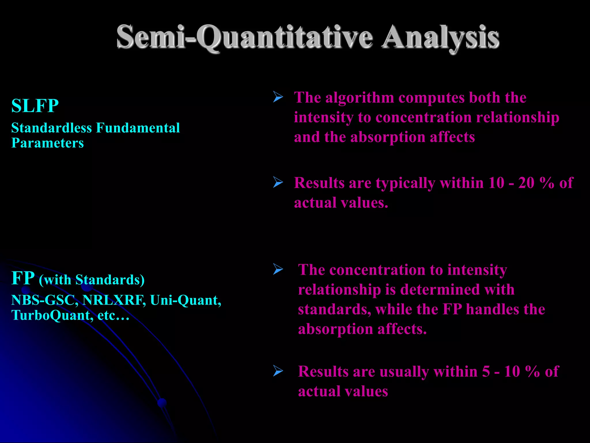 Semi-Quantitative Analysis
                               The algorithm computes both the
SLFP
                                intensity to concentration relationship
Standardless Fundamental
Parameters                      and the absorption affects

                               Results are typically within 10 - 20 % of
                                actual values.



                               The concentration to intensity
FP (with Standards)
                                relationship is determined with
NBS-GSC, NRLXRF, Uni-Quant,
TurboQuant, etc…                standards, while the FP handles the
                                absorption affects.

                               Results are usually within 5 - 10 % of
                                actual values
 