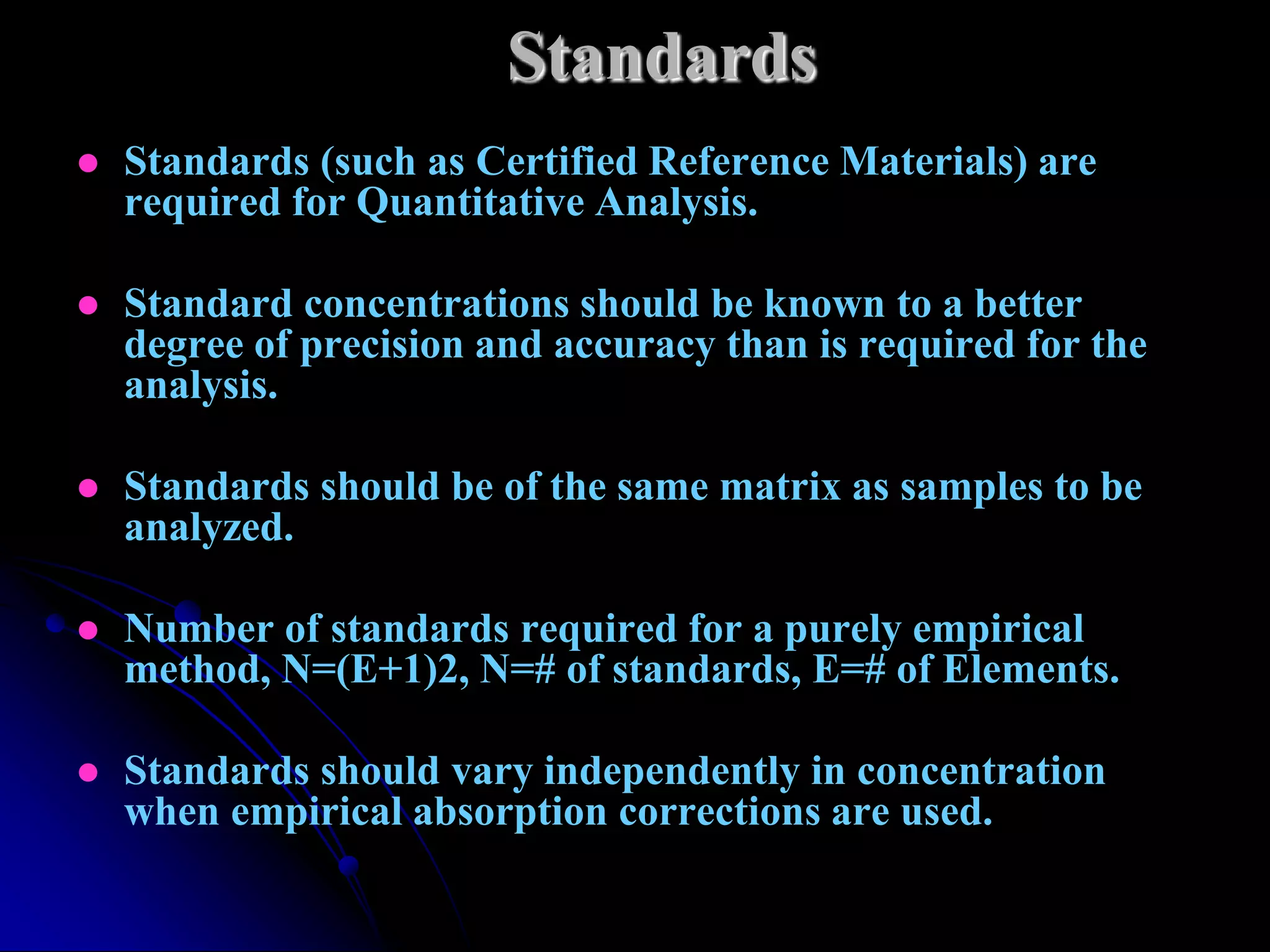 Standards
   Standards (such as Certified Reference Materials) are
    required for Quantitative Analysis.

   Standard concentrations should be known to a better
    degree of precision and accuracy than is required for the
    analysis.

   Standards should be of the same matrix as samples to be
    analyzed.

   Number of standards required for a purely empirical
    method, N=(E+1)2, N=# of standards, E=# of Elements.

   Standards should vary independently in concentration
    when empirical absorption corrections are used.
 