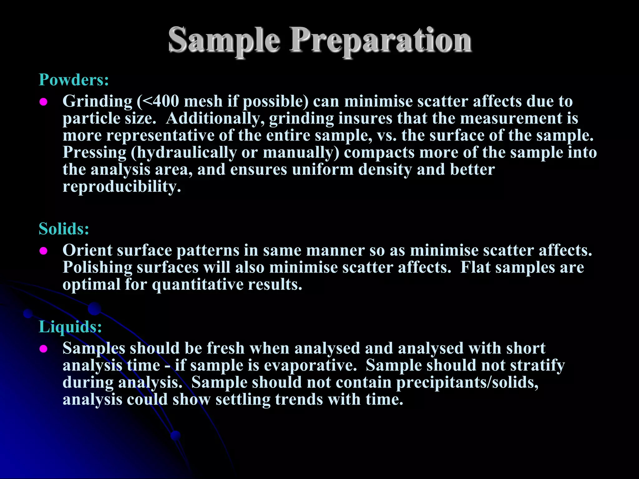 Sample Preparation
Powders:
 Grinding (<400 mesh if possible) can minimise scatter affects due to
  particle size. Additionally, grinding insures that the measurement is
  more representative of the entire sample, vs. the surface of the sample.
  Pressing (hydraulically or manually) compacts more of the sample into
  the analysis area, and ensures uniform density and better
  reproducibility.

Solids:
 Orient surface patterns in same manner so as minimise scatter affects.
   Polishing surfaces will also minimise scatter affects. Flat samples are
   optimal for quantitative results.

Liquids:
 Samples should be fresh when analysed and analysed with short
   analysis time - if sample is evaporative. Sample should not stratify
   during analysis. Sample should not contain precipitants/solids,
   analysis could show settling trends with time.
 