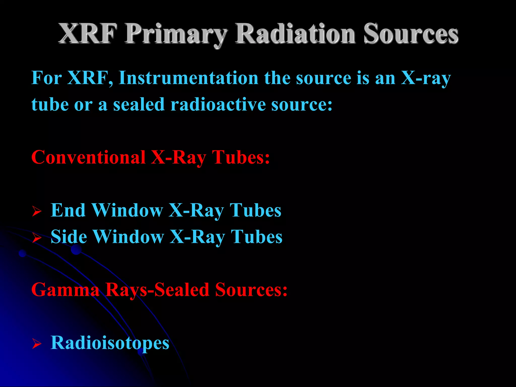 XRF Primary Radiation Sources
For XRF, Instrumentation the source is an X-ray
tube or a sealed radioactive source:

Conventional X-Ray Tubes:

   End Window X-Ray Tubes
   Side Window X-Ray Tubes

Gamma Rays-Sealed Sources:

   Radioisotopes
 