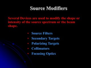 Source Modifiers
Several Devices are used to modify the shape or
intensity of the source spectrum or the beam
shape.

            •   Source Filters
            •   Secondary Targets
            •   Polarizing Targets
            •   Collimators
            •   Focusing Optics
 