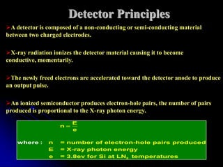 Detector Principles
A detector is composed of a non-conducting or semi-conducting material
between two charged electrodes.

X-ray radiation ionizes the detector material causing it to become
conductive, momentarily.

The newly freed electrons are accelerated toward the detector anode to produce
an output pulse.

An ionized semiconductor produces electron-hole pairs, the number of pairs
produced is proportional to the X-ray photon energy.
                         E
                    n
                         e

    where :     n   = number of electron-hole pairs produced
                E   = X-ray photon energy
                e   = 3.8ev for Si at LN2 temper atures
 