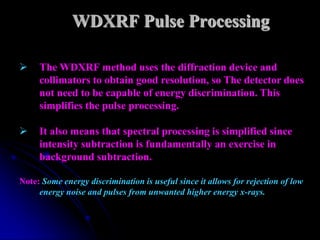 WDXRF Pulse Processing

    The WDXRF method uses the diffraction device and
     collimators to obtain good resolution, so The detector does
     not need to be capable of energy discrimination. This
     simplifies the pulse processing.

    It also means that spectral processing is simplified since
     intensity subtraction is fundamentally an exercise in
     background subtraction.

Note: Some energy discrimination is useful since it allows for rejection of low
     energy noise and pulses from unwanted higher energy x-rays.
 