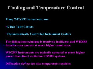 Cooling and Temperature Control

Many WDXRF Instruments use:

•X-Ray Tube Coolers

•Thermostatically Controlled Instrument Coolers

The diffraction technique is relatively inefficient and WDXRF
detectors can operate at much higher count rates.

WDXRF Instruments are typically operated at much higher
power than direct excitation EDXRF systems.

Diffraction devices are also temperature sensitive.
 