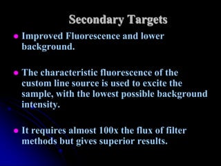 Secondary Targets
   Improved Fluorescence and lower
    background.

   The characteristic fluorescence of the
    custom line source is used to excite the
    sample, with the lowest possible background
    intensity.

   It requires almost 100x the flux of filter
    methods but gives superior results.
 