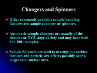 Changers and Spinners
   Other commonly available sample handling
    features are sample changers or spinners.

   Automatic sample changers are usually of the
    circular or XYZ stage variety and may have hold
    6 to 100+ samples.

   Sample Spinners are used to average out surface
    features and particle size affects possibly over a
    larger total surface area.
 