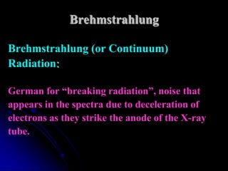 Brehmstrahlung

Brehmstrahlung (or Continuum)
Radiation:

German for “breaking radiation”, noise that
appears in the spectra due to deceleration of
electrons as they strike the anode of the X-ray
tube.
 