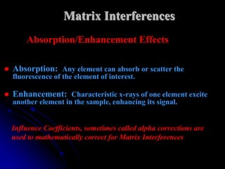Matrix Interferences
        Absorption/Enhancement Effects

   Absorption: Any element can absorb or scatter the
    fluorescence of the element of interest.

   Enhancement: Characteristic x-rays of one element excite
    another element in the sample, enhancing its signal.


    Influence Coefficients, sometimes called alpha corrections are
    used to mathematically correct for Matrix Interferences
 