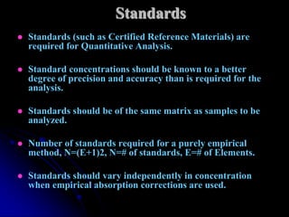 Standards
   Standards (such as Certified Reference Materials) are
    required for Quantitative Analysis.

   Standard concentrations should be known to a better
    degree of precision and accuracy than is required for the
    analysis.

   Standards should be of the same matrix as samples to be
    analyzed.

   Number of standards required for a purely empirical
    method, N=(E+1)2, N=# of standards, E=# of Elements.

   Standards should vary independently in concentration
    when empirical absorption corrections are used.
 