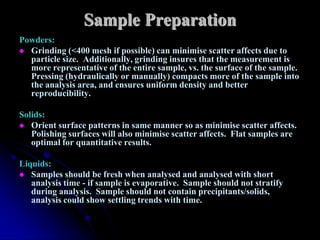 Sample Preparation
Powders:
 Grinding (<400 mesh if possible) can minimise scatter affects due to
  particle size. Additionally, grinding insures that the measurement is
  more representative of the entire sample, vs. the surface of the sample.
  Pressing (hydraulically or manually) compacts more of the sample into
  the analysis area, and ensures uniform density and better
  reproducibility.

Solids:
 Orient surface patterns in same manner so as minimise scatter affects.
   Polishing surfaces will also minimise scatter affects. Flat samples are
   optimal for quantitative results.

Liquids:
 Samples should be fresh when analysed and analysed with short
   analysis time - if sample is evaporative. Sample should not stratify
   during analysis. Sample should not contain precipitants/solids,
   analysis could show settling trends with time.
 