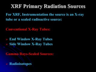 XRF Primary Radiation Sources
For XRF, Instrumentation the source is an X-ray
tube or a sealed radioactive source:

Conventional X-Ray Tubes:

   End Window X-Ray Tubes
   Side Window X-Ray Tubes

Gamma Rays-Sealed Sources:

   Radioisotopes
 