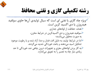 ‫ﻣﺤﺎﻓﻆ‬ ‫ﻧﻔﺘﻲ‬ ‫و‬ ‫ﮔﺎزي‬ ‫ﺗﻜﻤﻴﻠﻲ‬ ‫رﺷﺘﻪ‬
‫آن‬ ‫ﺗﻮﻟﻴﺪي‬ ‫ﺳﻴﺎل‬ ‫ﻛﻪ‬ ‫اﺳﺖ‬ ‫اي‬ ‫ﻧﻔﺘﻲ‬ ‫ﻳﺎ‬ ‫ﮔﺎزي‬ ‫ﭼﺎه‬ ‫وﻳﮋه‬‫ﺳﻮ‬ ‫ﺣﺎوي‬ ‫ﻫﺎ‬‫ﻟﻔﻴﺪ‬
‫اﺳﺖ‬ ‫ﻛﺮﺑﻦ‬ ‫اﻛﺴﻴﺪ‬ ‫دي‬ ‫ﻳﺎ‬ ‫ﻫﻴﺪروژن‬.
‫ﻫﺪف‬:‫ﻟﻮﻟﻪ‬ ‫از‬ ‫ﺣﻔﺎﻇﺖ‬‫ﺟﺪاري‬ ‫ﻫﺎي‬
،‫ﻣﺨﺰن‬ ‫ﺷﺮاﻳﻂ‬ ‫در‬ ‫اﻛﺴﻴﺪﻛﺮﺑﻦ‬ ‫دي‬ ‫و‬ ‫ﻫﻴﺪروژن‬ ‫ﺳﻮﻟﻔﻴﺪ‬
‫ﻣﻲ‬ ‫ﻣﺤﻠﻮل‬ ‫ﺻﻮرت‬ ‫ﺑﻪ‬‫ﺑﺎﺷﻨﺪ؛‬
‫ﻣﻮﺟﻮ‬ ‫رﻃﻮﺑﺖ‬ ‫ﺑﺎ‬ ‫و‬ ‫ﺷﺪه‬ ‫آزاد‬ ،‫دﻣﺎ‬ ‫و‬ ‫ﻓﺸﺎر‬ ‫اﻓﺖ‬ ‫دﻟﻴﻞ‬ ‫ﺑﻪ‬ ،‫ﺗﻮﻟﻴﺪ‬ ‫ﺷﺮاﻳﻂ‬ ‫در‬ ‫اﻣﺎ‬‫د‬
‫ﻣﻲ‬ ‫اﺳﻴﺪ‬ ‫ﺗﺸﻜﻴﻞ‬‫ﻣﻲ‬ ‫ﺷﺪﻳﺪ‬ ‫ﺧﻮردﮔﻲ‬ ‫ﺑﺎﻋﺚ‬ ‫و‬ ‫دﻫﻨﺪ‬‫ﮔﺮدﻧﺪ‬.
‫ﻟﻮﻟﻪ‬ ‫ﺑﺮدن‬ ‫ﻛﺎر‬ ‫ﺑﻪ‬‫ﺣﺪ‬ ‫ﺗﺎ‬ ‫ﺧﻮردﮔﻲ‬ ‫ﺿﺪ‬ ‫ﭼﺎﻫﻲ‬ ‫درون‬ ‫ﺗﺠﻬﻴﺰات‬ ‫و‬ ‫ﻣﻐﺰي‬ ‫ﻫﺎي‬
‫ﻣﻲ‬ ‫ﺗﻌﻮﻳﻖ‬ ‫ﺑﻪ‬ ‫را‬ ‫ﺗﻌﻤﻴﺮ‬ ‫ﺑﻪ‬ ‫ﭼﺎه‬ ‫ﻧﻴﺎز‬ ‫زﻳﺎدي‬‫اﻧﺪازد‬.
‫ﺑﻬﺎر‬94-‫ح‬.‫اﻋﻠﻤﻲ‬‫ﻧﻴﺎ‬‫ﭼﺎه‬ ‫اﻧﮕﻴﺰش‬ ‫و‬ ‫ﺗﺤﺮﻳﻚ‬‫ﻫﺎ‬)‫ﻳﻜﻢ‬ ‫وﻳﺮاﻳﺶ‬(111
 