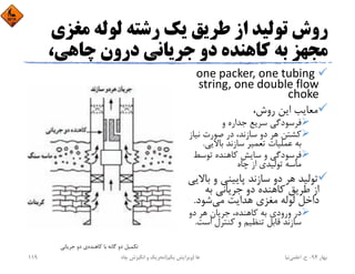 ‫ﻣﻐﺰ‬ ‫ﻟﻮﻟﻪ‬ ‫رﺷﺘﻪ‬ ‫ﻳﻚ‬ ‫ﻃﺮﻳﻖ‬ ‫از‬ ‫ﺗﻮﻟﻴﺪ‬ ‫روش‬‫ي‬
،‫ﭼﺎﻫﻲ‬ ‫درون‬ ‫ﺟﺮﻳﺎﻧﻲ‬ ‫دو‬ ‫ﻛﺎﻫﻨﺪه‬ ‫ﺑﻪ‬ ‫ﻣﺠﻬﺰ‬
one packer, one tubing 
string, one double flow 
choke
،‫روش‬ ‫اﻳﻦ‬ ‫ﻣﻌﺎﻳﺐ‬
‫و‬ ‫ﺟﺪاره‬ ‫ﺳﺮﻳﻊ‬ ‫ﻓﺮﺳﻮدﮔﻲ‬
‫ﻧﻴﺎز‬ ‫ﺻﻮرت‬ ‫در‬ ،‫ﺳﺎزﻧﺪ‬ ‫دو‬ ‫ﻫﺮ‬ ‫ﻛﺸﺘﻦ‬
‫ﺑﺎﻻﻳﻲ‬ ‫ﺳﺎزﻧﺪ‬ ‫ﺗﻌﻤﻴﺮ‬ ‫ﻋﻤﻠﻴﺎت‬ ‫ﺑﻪ‬.
‫ﺗﻮﺳﻂ‬ ‫ﻛﺎﻫﻨﺪه‬ ‫ﺳﺎﻳﺶ‬ ‫و‬ ‫ﻓﺮﺳﻮدﮔﻲ‬
‫ﭼﺎه‬ ‫از‬ ‫ﺗﻮﻟﻴﺪي‬ ‫ﻣﺎﺳﻪ‬
‫ﺑ‬ ‫و‬ ‫ﭘﺎﻳﻴﻨﻲ‬ ‫ﺳﺎزﻧﺪ‬ ‫دو‬ ‫ﻫﺮ‬ ‫ﺗﻮﻟﻴﺪ‬‫ﺎﻻﻳﻲ‬
‫ﺑﻪ‬ ‫ﺟﺮﻳﺎﻧﻲ‬ ‫دو‬ ‫ﻛﺎﻫﻨﺪه‬ ‫ﻃﺮﻳﻖ‬ ‫از‬
‫ﻣﻲ‬ ‫ﻫﺪاﻳﺖ‬ ‫ﻣﻐﺰي‬ ‫ﻟﻮﻟﻪ‬ ‫داﺧﻞ‬‫ﺷﻮد‬.
‫دو‬ ‫ﻫﺮ‬ ‫ﺟﺮﻳﺎن‬ ،‫ﻛﺎﻫﻨﺪه‬ ‫ﺑﻪ‬ ‫ورودي‬ ‫در‬
‫اﺳ‬ ‫ﻛﻨﺘﺮل‬ ‫و‬ ‫ﺗﻨﻈﻴﻢ‬ ‫ﻗﺎﺑﻞ‬ ‫ﺳﺎزﻧﺪ‬‫ﺖ‬.
‫ﻛﺎﻫﻨﺪه‬ ‫ﺑﺎ‬ ‫ﮔﺎﻧﻪ‬ ‫دو‬ ‫ﺗﻜﻤﻴﻞ‬‫ﺟﺮﻳﺎﻧﻲ‬ ‫دو‬ ‫ي‬
‫ﺑﻬﺎر‬94-‫ح‬.‫اﻋﻠﻤﻲ‬‫ﻧﻴﺎ‬‫ﭼﺎه‬ ‫اﻧﮕﻴﺰش‬ ‫و‬ ‫ﺗﺤﺮﻳﻚ‬ ‫ﻫﺎ‬)‫ﻳﻜﻢ‬ ‫وﻳﺮاﻳﺶ‬(119
 