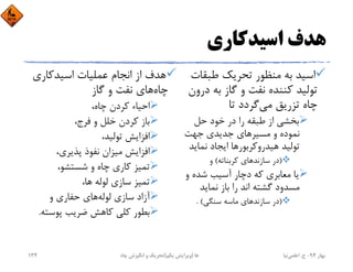 ‫اﺳﻴﺪﻛﺎري‬ ‫ﻫﺪف‬
‫ﻃﺒﻘﺎت‬ ‫ﺗﺤﺮﻳﻚ‬ ‫ﻣﻨﻈﻮر‬ ‫ﺑﻪ‬ ‫اﺳﻴﺪ‬
‫در‬ ‫ﺑﻪ‬ ‫ﮔﺎز‬ ‫و‬ ‫ﻧﻔﺖ‬ ‫ﻛﻨﻨﺪه‬ ‫ﺗﻮﻟﻴﺪ‬‫ون‬
‫ﻣﻲ‬ ‫ﺗﺰرﻳﻖ‬ ‫ﭼﺎه‬‫ﺗﺎ‬ ‫ﮔﺮدد‬
‫ﺣﻞ‬ ‫ﺧﻮد‬ ‫در‬ ‫را‬ ‫ﻃﺒﻘﻪ‬ ‫از‬ ‫ﺑﺨﺸﻲ‬
‫ﺟﻬﺖ‬ ‫ﺟﺪﻳﺪي‬ ‫ﻣﺴﻴﺮﻫﺎي‬ ‫و‬ ‫ﻧﻤﻮده‬
‫ﻧﻤﺎﻳﺪ‬ ‫اﻳﺠﺎد‬ ‫ﻫﻴﺪروﻛﺮﺑﻮرﻫﺎ‬ ‫ﺗﻮﻟﻴﺪ‬
)‫ﻛﺮﺑﻨﺎﺗﻪ‬ ‫ﺳﺎزﻧﺪﻫﺎي‬ ‫در‬(‫و‬
‫و‬ ‫ﺷﺪه‬ ‫آﺳﻴﺐ‬ ‫دﭼﺎر‬ ‫ﻛﻪ‬ ‫ﻣﻌﺎﺑﺮي‬ ‫ﻳﺎ‬
‫ﻧﻤﺎﻳﺪ‬ ‫ﺑﺎز‬ ‫را‬ ‫اﻧﺪ‬ ‫ﮔﺸﺘﻪ‬ ‫ﻣﺴﺪود‬
)‫ﺳﻨﮕﻲ‬ ‫ﻣﺎﺳﻪ‬ ‫ﺳﺎزﻧﺪﻫﺎي‬ ‫در‬. (
‫اﺳﻴﺪﻛﺎري‬ ‫ﻋﻤﻠﻴﺎت‬ ‫اﻧﺠﺎم‬ ‫از‬ ‫ﻫﺪف‬
‫ﭼﺎه‬‫ﮔﺎز‬ ‫و‬ ‫ﻧﻔﺖ‬ ‫ﻫﺎي‬
،‫ﭼﺎه‬ ‫ﻛﺮدن‬ ‫اﺣﻴﺎء‬
،‫ﻓﺮج‬ ‫و‬ ‫ﺧﻠﻞ‬ ‫ﻛﺮدن‬ ‫ﺑﺎز‬
،‫ﺗﻮﻟﻴﺪ‬ ‫اﻓﺰاﻳﺶ‬
،‫ﭘﺬﻳﺮي‬ ‫ﻧﻔﻮذ‬ ‫ﻣﻴﺰان‬ ‫اﻓﺰاﻳﺶ‬
،‫ﺷﺴﺘﺸﻮ‬ ‫و‬ ‫ﭼﺎه‬ ‫ﻛﺎري‬ ‫ﺗﻤﻴﺰ‬
،‫ﻫﺎ‬ ‫ﻟﻮﻟﻪ‬ ‫ﺳﺎزي‬ ‫ﺗﻤﻴﺰ‬
‫ﻟﻮﻟﻪ‬ ‫ﺳﺎزي‬ ‫آزاد‬‫و‬ ‫ﺣﻔﺎري‬ ‫ﻫﺎي‬
‫ﭘﻮﺳﺘ‬ ‫ﺿﺮﻳﺐ‬ ‫ﻛﺎﻫﺶ‬ ‫ﻛﻠﻲ‬ ‫ﺑﻄﻮر‬‫ﻪ‬.
‫ﺑﻬﺎر‬94-‫ح‬.‫اﻋﻠﻤﻲ‬‫ﻧﻴﺎ‬‫ﭼﺎه‬ ‫اﻧﮕﻴﺰش‬ ‫و‬ ‫ﺗﺤﺮﻳﻚ‬ ‫ﻫﺎ‬)‫ﻳﻜﻢ‬ ‫وﻳﺮاﻳﺶ‬(134
 