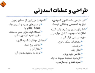 ‫اﺳﻴﺪزﻧﻲ‬ ‫ﻋﻤﻠﻴﺎت‬ ‫و‬ ‫ﻃﺮاﺣﻲ‬
،‫اﺳﻴﺪي‬ ‫ﺷﺴﺘﺸﻮي‬ ‫ﻃﺮاﺣﻲ‬ ‫در‬
‫ﻧﻴﺴﺖ‬ ‫ﭼﻨﺪاﻧﻲ‬ ‫ﺗﺨﺼﺺ‬ ‫ﺑﻪ‬ ‫ﻧﻴﺎز‬
‫روش‬ ‫ﺳﺎﻳﺮ‬ ‫ﺑﺮاي‬ ‫اﻣﺎ‬‫ﻛﻠﻴ‬ ‫ﺑﺎﻳﺪ‬ ‫ﻫﺎ‬‫ﻪ‬
‫زﻳﺮ‬ ‫ﻣﻮارد‬ ‫ﺷﺎﻣﻞ‬ ‫ﻣﻮﺟﻮد‬ ‫اﻃﻼﻋﺎت‬
‫ﮔﻴﺮد‬ ‫ﻗﺮار‬ ‫ﺑﺮرﺳﻲ‬ ‫ﻣﻮرد‬.
،‫ﻣﺨﺰن‬ ‫ﺳﻨﮓ‬ ‫ﻣﺸﺨﺼﺎت‬
،‫ﻣﻮﻗﻌﻴﺖ‬
،‫ﭼﺎه‬ ‫ﻓﺸﺎر‬
،‫وري‬ ‫ﺑﻬﺮه‬ ‫ﺷﺎﺧﺺ‬
،‫ﭼﺎه‬ ‫ﺑﻪ‬ ‫ﻣﺮﺑﻮط‬ ‫ﻋﻤﻠﻴﺎت‬ ‫ﺗﺎرﻳﺨﭽﻪ‬
‫و‬ ‫ﺳﺎزﻧﺪ‬ ‫آب‬ ‫و‬ ‫ﻧﻔﺖ‬ ‫ﻧﻤﻮﻧﻪ‬...
‫ﻣﻲ‬ ‫را‬ ‫اﺳﻴﺪ‬‫زﻣﻴﻦ‬ ‫ﺳﻄﺢ‬ ‫از‬ ‫ﺗﻮان‬
،‫ﭼﺎه‬ ‫آﺳﺘﺮي‬ ‫و‬ ‫ﺟﺪاره‬ ‫ﻣﺴﻴﺮﻫﺎي‬ ‫از‬
Bull head‫ﻳﺎ‬ ‫و‬
‫ﺳﻨ‬ ‫ﺑﻪ‬ ‫ﺳﻴﺎر‬ ‫ﻣﻐﺰي‬ ‫ﻟﻮﻟﻪ‬ ‫دﺳﺘﮕﺎه‬‫ﮓ‬
‫رﺳﺎﻧﻴﺪ‬ ‫ﺗﻮﻟﻴﺪي‬ ‫ﻧﺎﺣﻴﻪ‬ ‫ﻣﺨﺰن‬.
‫اﺳﻴﺪﻛﺎري‬ ‫ﻣﻮﻓﻘﻴﺖ‬ ‫ﻋﻮاﻣﻞ‬:
،‫اﺳﻴﺪ‬ ‫ﻧﻮع‬ ‫اﻧﺘﺨﺎب‬
‫و‬ ‫آن‬ ‫ﻣﻘﺪار‬
‫ﻣﺤﺪودﻳﺖ‬ ‫ﺑﻪ‬ ‫ﺗﻮﺟﻪ‬‫آن‬ ‫ﻫﺎي‬
‫ﺑﻬﺎر‬94-‫ح‬.‫اﻋﻠﻤﻲ‬‫ﻧﻴﺎ‬‫ﭼﺎه‬ ‫اﻧﮕﻴﺰش‬ ‫و‬ ‫ﺗﺤﺮﻳﻚ‬ ‫ﻫﺎ‬)‫ﻳﻜﻢ‬ ‫وﻳﺮاﻳﺶ‬(139
 