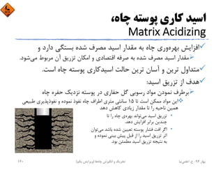 ،‫ﭼﺎه‬ ‫ﭘﻮﺳﺘﻪ‬ ‫ﻛﺎري‬ ‫اﺳﻴﺪ‬
Matrix Acidizing
‫و‬ ‫دارد‬ ‫ﺑﺴﺘﮕﻲ‬ ‫ﺷﺪه‬ ‫ﻣﺼﺮف‬ ‫اﺳﻴﺪ‬ ‫ﻣﻘﺪار‬ ‫ﺑﻪ‬ ‫ﭼﺎه‬ ‫وري‬‫ﺑﻬﺮه‬ ‫اﻓﺰاﻳﺶ‬
‫ﻣﻲ‬ ‫ﻣﺮﺑﻮط‬ ‫آن‬ ‫ﺗﺰرﻳﻖ‬ ‫اﻣﻜﺎن‬ ‫و‬ ‫اﻗﺘﺼﺎدي‬ ‫ﺻﺮﻓﻪ‬ ‫ﺑﻪ‬ ‫ﺷﺪه‬ ‫ﻣﺼﺮف‬ ‫اﺳﻴﺪ‬ ‫ﻣﻘﺪار‬‫ﺷﻮد‬.
‫اﺳﺖ‬ ‫ﭼﺎه‬ ‫ﭘﻮﺳﺘﻪ‬ ‫اﺳﻴﺪﻛﺎري‬ ‫ﺣﺎﻟﺖ‬ ‫ﺗﺮﻳﻦ‬ ‫آﺳﺎن‬ ‫و‬ ‫ﺗﺮﻳﻦ‬ ‫ﻣﺘﺪاول‬.
‫اﺳﻴﺪ‬ ‫ﺗﺰرﻳﻖ‬ ‫از‬ ‫ﻫﺪف‬:
‫ﭼﺎه‬ ‫ﺣﻔﺮه‬ ‫ﻧﺰدﻳﻚ‬ ‫ﭘﻮﺳﺘﻪ‬ ‫در‬ ‫ﺣﻔﺎري‬ ‫ﮔﻞ‬ ‫رﺳﻮﺑﻲ‬ ‫ﻣﻮاد‬ ‫ﻧﻤﻮدن‬ ‫ﺑﺮﻃﺮف‬
‫ﺗﺎ‬ ‫اﺳﺖ‬ ‫ﻣﻤﻜﻦ‬ ‫ﻣﻮاد‬ ‫اﻳﻦ‬15‫ﻃﺒﻴﻌﻲ‬ ‫ﻧﻔﻮذﭘﺬﻳﺮي‬ ‫و‬ ‫ﻧﻤﻮده‬ ‫ﻧﻔﻮذ‬ ‫ﭼﺎه‬ ‫اﻃﺮاف‬ ‫ﻣﺘﺮي‬ ‫ﺳﺎﻧﺘﻲ‬
‫دﻫﺪ‬ ‫ﻛﺎﻫﺶ‬ ‫زﻳﺎدي‬ ‫ﻣﻘﺪار‬ ‫ﺗﺎ‬ ‫را‬ ‫ﻧﺎﺣﻴﻪ‬ ‫ﻫﻤﻴﻦ‬
•‫ﺗﺎ‬ ‫را‬ ‫ﭼﺎه‬ ‫ي‬‫ﺑﻬﺮه‬ ‫ﺗﻮاﻧﺪ‬‫ﻣﻲ‬ ‫اﺳﻴﺪ‬ ‫ﺗﺰرﻳﻖ‬
‫دﻫﺪ‬ ‫اﻓﺰاﻳﺶ‬ ‫ﺑﺮاﺑﺮ‬ ‫ﭼﻨﺪﻳﻦ‬.
•‫ﺗﻮان‬‫ﻣﻲ‬ ‫ﺑﺎﺷﺪ‬ ‫ﺷﺪه‬ ‫ﺗﻌﻴﻴﻦ‬ ‫ﭘﻮﺳﺘﻪ‬ ‫ﻓﺸﺎر‬ ‫اﻓﺖ‬ ‫اﮔﺮ‬
‫و‬ ‫ﻧﻤﻮده‬ ‫ﺑﻴﻨﻲ‬ ‫ﭘﻴﺶ‬ ‫ﻗﺒﻞ‬ ‫از‬ ‫را‬ ‫اﺳﻴﺪ‬ ‫ﺗﺰرﻳﻖ‬ ‫اﺛﺮ‬
‫ﺑﻮد‬ ‫ﻣﻄﻤﺌﻦ‬ ‫اﺳﻴﺪ‬ ‫ﺗﺰرﻳﻖ‬ ‫ﻧﺘﻴﺠﻪ‬ ‫ﺑﻪ‬.
‫ﺑﻬﺎر‬94-‫ح‬.‫اﻋﻠﻤﻲ‬‫ﻧﻴﺎ‬‫ﭼﺎه‬ ‫اﻧﮕﻴﺰش‬ ‫و‬ ‫ﺗﺤﺮﻳﻚ‬‫ﻫﺎ‬)‫ﻳﻜﻢ‬ ‫وﻳﺮاﻳﺶ‬(140
 
