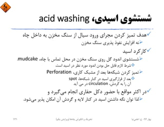 ،‫اﺳﻴﺪي‬ ‫ﺷﺴﺘﺸﻮي‬acid washing
‫ﭼﺎه‬ ‫داﺧﻞ‬ ‫ﺑﻪ‬ ‫ﻣﺨﺰن‬ ‫ﺳﻨﮓ‬ ‫از‬ ‫ﺳﻴﺎل‬ ‫ورود‬ ‫ﻣﺠﺮاي‬ ‫ﻛﺮدن‬ ‫ﺗﻤﻴﺰ‬ ‫ﻫﺪف‬
‫ﻣﺨﺰن‬ ‫ﺳﻨﮓ‬ ‫ﭘﺬﻳﺮي‬ ‫ﻧﻔﻮذ‬ ‫اﻓﺰاﻳﺶ‬ ‫ﻧﻪ‬
‫اﺳﻴﺪ‬ ‫ﻛﺎرﻛﺮد‬
،‫ﭼﺎه‬ ‫ﺑﺎ‬ ‫ﺗﻤﺎس‬ ‫ﻣﺤﻞ‬ ‫در‬ ‫ﻣﺨﺰن‬ ‫ﺳﻨﮓ‬ ‫روي‬ ‫ﮔﻞ‬ ‫اﻧﺪود‬ ‫ﺷﺴﺘﺸﻮي‬mudcake.
‫اﺳﺖ‬ ‫اﺳﻴﺪ‬ ‫در‬ ‫ﻧﻈﺮ‬ ‫ﻣﻮرد‬ ‫اﻧﺪود‬ ‫ﺑﻮدن‬ ‫ﺣﻞ‬ ‫ﻗﺎﺑﻞ‬ ‫ﻻزم‬ ‫ﺷﺮط‬.
‫ﺷﺒﻜﻪ‬ ‫ﻛﺮدن‬ ‫ﺗﻤﻴﺰ‬،‫ﻛﺎري‬ ‫ﻣﺸﺒﻚ‬ ‫از‬ ‫ﺑﻌﺪ‬ ‫ﻫﺎ‬Perforation
‫ﺷﺒﻜﻪ‬ ‫ﻛﻨﺎر‬ ‫در‬ ‫اﺳﻴﺪ‬ ‫ﻗﺮارﮔﻴﺮي‬ ‫از‬ ‫ﺑﻌﺪ‬،‫ﻫﺎ‬spot
،‫ﮔﺮدش‬ ‫ﺑﻪ‬ ‫را‬ ‫آن‬circulation‫آﻳﺪ‬ ‫ﻣﻲ‬ ‫در‬
‫ﻣﻲ‬ ‫اﻧﺠﺎم‬ ‫ﺣﻔﺎري‬ ‫دﻛﻞ‬ ‫ﺣﻀﻮر‬ ‫ﺑﺎ‬ ‫ﻣﻮاﻗﻊ‬ ‫اﻛﺜﺮ‬ ‫در‬‫و‬ ‫ﮔﻴﺮد‬
‫ﻣﻲ‬ ‫ﭘﺬﻳﺮ‬ ‫اﻣﻜﺎن‬ ‫آن‬ ‫ﮔﺮدش‬ ‫و‬ ‫ﻻﻳﻪ‬ ‫ﻛﻨﺎر‬ ‫در‬ ‫اﺳﻴﺪ‬ ‫داﺷﺘﻦ‬ ‫ﻧﮕﻪ‬ ‫ﺗﻮان‬ ‫ﻟﺬا‬‫ﺷﻮد‬.
‫ﺑﻬﺎر‬94-‫ح‬.‫اﻋﻠﻤﻲ‬‫ﻧﻴﺎ‬‫ﭼﺎه‬ ‫اﻧﮕﻴﺰش‬ ‫و‬ ‫ﺗﺤﺮﻳﻚ‬‫ﻫﺎ‬)‫ﻳﻜﻢ‬ ‫وﻳﺮاﻳﺶ‬(141
 