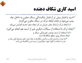 ‫دﻫﻨﺪه‬ ‫ﺷﻜﺎف‬ ‫ﻛﺎري‬ ‫اﺳﻴﺪ‬
‫داﺧ‬ ‫ﺑﻪ‬ ‫ﻣﺨﺰن‬ ‫ﺳﻨﮓ‬ ‫ﺷﻜﻨﻨﺪﮔﻲ‬ ‫ﻓﺸﺎر‬ ‫از‬ ‫ﺗﺮ‬ ‫ﺑﻴﺶ‬ ‫ﻓﺸﺎر‬ ‫ﺑﺎ‬ ‫اﺳﻴﺪ‬‫ﭼﺎه‬ ‫ﻞ‬
‫ﻣﻲ‬ ‫ﭘﻤﭗ‬‫ﻣﻲ‬ ‫ﻣﺨﺰن‬ ‫ﺳﻨﮓ‬ ‫در‬ ‫ﺗﺮك‬ ‫اﻳﺠﺎد‬ ‫ﺑﺎﻋﺚ‬ ‫و‬ ‫ﺷﻮد‬‫ﮔﺮدد‬.
‫ﻣﻲ‬ ‫اﻓﺰاﻳﺶ‬ ‫ﺟﺪﻳﺪ‬ ‫ﻣﺠﺮا‬ ‫اﻳﺠﺎد‬ ‫اﺛﺮ‬ ‫در‬ ‫ﺟﺮﻳﺎن‬ ‫ﻣﻌﺎﺑﺮ‬ ‫ارﺗﺒﺎط‬ ،‫ﺗﺮك‬ ‫اﻳﺠﺎد‬ ‫ﺑﺎ‬‫ﻳﺎﺑ‬‫ﺪ‬.
‫ﻣ‬ ‫اﻧﺠﺎم‬ ‫ﻫﻢ‬ ‫اﺳﻴﺪ‬ ‫از‬ ‫ﻏﻴﺮ‬ ‫دﻳﮕﺮي‬ ‫ﺳﻴﺎﻻت‬ ‫از‬ ‫اﺳﺘﻔﺎده‬ ‫ﺑﺎ‬ ‫ﺗﺮك‬ ‫اﻳﺠﺎد‬‫ﻲ‬‫ﮔﻴﺮد‬
‫و‬ ‫ﺳﻨﮓ‬ ‫ﺧﻮرﻧﺪﮔﻲ‬ ‫ﻣﻮﺟﺐ‬ ‫اﺳﻴﺪ‬ ‫از‬ ‫اﺳﺘﻔﺎده‬ ‫اﻣﺎ‬
‫ﺷﻜﺎف‬ ‫ﺳﻄﺢ‬ ‫روي‬ ‫دﻧﺪاﻧﻪ‬ ‫اﻳﺠﺎد‬‫اﺳﺖ‬ ‫ﻫﺎ‬
‫ﺷﻜﺎف‬ ‫ﺑﺮﮔﺸﺘﻦ‬ ‫و‬ ‫ﻓﺸﺎر‬ ‫ﺑﺮداﺷﺘﻦ‬ ‫از‬ ‫ﺑﻌﺪ‬ ‫ﻟﺬا‬‫ﻓﺮج‬ ‫و‬ ‫ﺧﻠﻞ‬ ،‫اول‬ ‫ﺣﺎﻟﺖ‬ ‫ﺑﻪ‬ ‫ﻫﺎ‬‫ﻣ‬ ‫ﺑﺎﻗﻲ‬ ‫ﻫﺎ‬‫و‬ ‫ﺎﻧﺪه‬
‫ﺷﻜﺎف‬ ‫ﺷﺪن‬ ‫ﺑﺴﺘﻪ‬ ‫از‬ ‫ﺟﻠﻮﮔﻴﺮي‬ ‫ﺟﻬﺖ‬ ‫ﮔﻠﻮﻟﻪ‬ ‫از‬ ‫اﺳﺘﻔﺎده‬ ‫ﺑﻪ‬ ‫ﻧﻴﺎز‬‫ﺑﺎﺷﺪ‬ ‫ﻧﻤﻲ‬ ‫ﻫﺎ‬.
‫ﺑﻬﺎر‬94-‫ح‬.‫اﻋﻠﻤﻲ‬‫ﻧﻴﺎ‬‫ﭼﺎه‬ ‫اﻧﮕﻴﺰش‬ ‫و‬ ‫ﺗﺤﺮﻳﻚ‬‫ﻫﺎ‬)‫ﻳﻜﻢ‬ ‫وﻳﺮاﻳﺶ‬(143
 