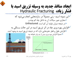 ‫اﺳﻴ‬ ‫ﺗﺰرﻳﻖ‬ ‫وﺳﻴﻠﻪ‬ ‫ﺑﻪ‬ ‫ﺟﺪﻳﺪ‬ ‫ﻣﻨﺎﻓﺬ‬ ‫اﻳﺠﺎد‬‫ﺑﺎ‬ ‫ﺪ‬
،‫زﻳﺎد‬ ‫ﻓﺸﺎر‬Hydraulic Fracturing
‫اﺳﻴﺪ‬ ‫ﻧﻤﻮﻧﻪ‬ ‫اﻳﻦ‬-‫ﻣﻲ‬ ‫اﻧﺠﺎم‬ ‫ﺳﺎزﻧﺪﻫﺎﻳﻲ‬ ‫در‬ ً‫ﻻ‬‫ﻣﻌﻤﻮ‬ ‫زﻧﻲ‬‫ﻛﻪ‬ ‫ﺷﻮد‬
‫و‬ ‫ﺑﻮده‬ ‫ﻛﻢ‬ ‫ﭼﺎه‬ ‫داﺧﻞ‬ ‫ﺑﻪ‬ ‫آن‬ ‫ﺳﻴﺎﻻت‬ ‫ﻋﺒﻮر‬ ‫ﻣﺠﺎري‬
‫اﺳﺖ‬ ‫ﻛﻢ‬ ‫آن‬ ‫ﺗﻮﻟﻴﺪ‬ ‫ﻣﻴﺰان‬ ‫ﻧﺘﻴﺠﻪ‬ ‫در‬.Unfractured
‫ﺑ‬ ‫ﺑﺴﺘﮕﻲ‬ ‫ﺣﺎﻟﺖ‬ ‫اﻳﻦ‬ ‫در‬ ‫اﺳﻴﺪ‬ ‫ﺗﺰرﻳﻖ‬ ‫اﺛﺮ‬ ‫در‬ ‫ﭼﺎه‬ ‫وري‬ ‫ﺑﻬﺮه‬ ‫اﻓﺰاﻳﺶ‬‫ﻪ‬
‫ﺣﻔﺮه‬ ‫ﻗﻄﺮ‬ ‫و‬ ‫ﻃﻮل‬ ‫اﻓﺰاﻳﺶ‬‫آﻣ‬ ‫وﺟﻮد‬ ‫ﺑﻪ‬ ‫اﺳﻴﺪ‬ ‫ﺗﺰرﻳﻖ‬ ‫ﻧﺘﻴﺠﻪ‬ ‫در‬ ‫ﻛﻪ‬ ‫دارد‬ ‫ﻫﺎﻳﻲ‬‫ﺪه‬.
‫ﺑﻮد‬ ‫ﻧﺨﻮاﻫﺪ‬ ‫ﺑﺮاﺑﺮ‬ ‫دو‬ ‫از‬ ‫ﺑﻴﺶ‬ ‫وري‬ ‫ﺑﻬﺮه‬ ‫اﻓﺰاﻳﺶ‬ ‫ﻣﻌﻤﻮﻻ‬
‫ﺑﻬﺎر‬94-‫ح‬.‫اﻋﻠﻤﻲ‬‫ﻧﻴﺎ‬‫ﭼﺎه‬ ‫اﻧﮕﻴﺰش‬ ‫و‬ ‫ﺗﺤﺮﻳﻚ‬‫ﻫﺎ‬)‫ﻳﻜﻢ‬ ‫وﻳﺮاﻳﺶ‬(144
 