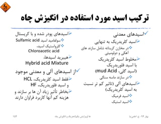 ‫اﻧﮕﻴﺰش‬ ‫در‬ ‫اﺳﺘﻔﺎده‬ ‫ﻣﻮرد‬ ‫اﺳﻴﺪ‬ ‫ﺗﺮﻛﻴﺐ‬‫ﭼﺎه‬
‫اﺳﻴﺪ‬‫ﻣﻌﺪﻧﻲ‬ ‫ﻫﺎي‬
‫ﺗﻨﻬﺎﻳﻲ‬ ‫ﺑﻪ‬ ‫ﻛﻠﺮﻳﺪرﻳﻚ‬ ‫اﺳﻴﺪ‬
‫ﻫﺎي‬ ‫ﺳﺎزﻧﺪ‬ ‫ﺷﺎﻣﻞ‬ ‫ﻛﺮﺑﻨﺎﺗﻪ‬ ‫ﻣﺨﺎزن‬ ‫در‬
‫دوﻟﻮﻣﻴﺘﻲ‬ ‫و‬ ‫آﻫﻜﻲ‬
‫ﻛﻠﺮﻳﺪرﻳﻚ‬ ‫اﺳﻴﺪ‬ ‫ﻣﺨﻠﻮط‬
‫ﻓﻠﻮرﻳﺪرﻳﻚ‬ ‫اﺳﻴﺪ‬ ‫ﺑﺎ‬
)،‫ﮔﻠﻲ‬ ‫اﺳﻴﺪ‬mud Acid(
‫ﺳﻨﮕﻲ‬ ‫ﻣﺎﺳﻪ‬ ‫ﺳﺎزﻧﺪ‬ ‫در‬
‫اﺳﻴﺪ‬‫آﻟﻲ‬ ‫ﻫﺎي‬)‫ﻧﺴ‬ ‫ﺗﺮ‬ ‫ﻛﻢ‬ ‫ﺗﺎﺛﻴﺮ‬‫ﺒﺖ‬
‫ﻛﻠﺮﻳﺪرﻳﻚ‬ ‫اﺳﻴﺪ‬ ‫ﺑﻪ‬(
‫ﻓﺮﻣﻴﻚ‬ ‫اﺳﻴﺪ‬
‫اﺳﺘﻴﻚ‬ ‫اﺳﻴﺪ‬
‫ﻛﺮﻳﺴﺘ‬ ‫ﺑﺎ‬ ‫و‬ ‫ﺷﺪه‬ ‫ﭘﻮدر‬ ‫اﺳﻴﺪﻫﺎي‬‫ﺎل‬
‫اﺳﻴﺪ‬ ‫ﺳﻮﻟﻔﺎﻣﻴﺪ‬Sulfamic acid
،‫اﺳﻴﺪ‬ ‫ﻛﻠﺮواﺳﺘﻴﻚ‬
Chloroacetic acid 
‫اﺳﻴﺪ‬ ‫ﻫﻴﺒﺮﻳﺪ‬،‫ﻫﺎ‬
Hybrid acid Mixture
‫ﻣﻮﺟﻮد‬ ‫ﻣﻌﺪﻧﻲ‬ ‫و‬ ‫آﻟﻲ‬ ‫اﺳﻴﺪﻫﺎي‬ ‫از‬
،‫ﻛﻠﺮﻳﺪرﻳﻚ‬ ‫اﺳﻴﺪ‬ ‫ﻓﻘﻂ‬HCL
،‫ﻓﻠﻮرﻳﺪرﻳﻚ‬ ‫اﺳﻴﺪ‬ ‫و‬HF
‫ﺳﺎزﻧﺪ‬ ‫ﺑﺮ‬ ‫ﻫﺎ‬ ‫آن‬ ‫زﻳﺎد‬ ‫ﺗﺄﺛﻴﺮ‬ ‫ﺑﺨﺎﻃﺮ‬‫و‬
‫دارﻧﺪ‬ ‫ﻓﺮاوان‬ ‫ﻛﺎرﺑﺮد‬ ‫آﻧﻬﺎ‬ ‫ﻛﻢ‬ ‫ﻫﺰﻳﻨﻪ‬
‫ﺑﻬﺎر‬94-‫ح‬.‫اﻋﻠﻤﻲ‬‫ﻧﻴﺎ‬‫ﭼﺎه‬ ‫اﻧﮕﻴﺰش‬ ‫و‬ ‫ﺗﺤﺮﻳﻚ‬ ‫ﻫﺎ‬)‫ﻳﻜﻢ‬ ‫وﻳﺮاﻳﺶ‬(154
 