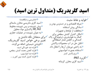 ‫ﻛﻠﺮﻳﺪرﻳﻚ‬ ‫اﺳﻴﺪ‬)‫اﺳ‬ ‫ﺗﺮﻳﻦ‬ ‫ﻣﺘﺪاول‬‫ﻴﺪ‬(
‫ﻣﺜﺒﺖ‬ ‫ﻧﻘﺎط‬ ‫و‬ ‫ﻓﻮاﻳﺪ‬
‫و‬ ‫ﺑﻮدن‬ ‫دﺳﺘﺮس‬ ‫در‬ ‫و‬ ‫اﻗﺘﺼﺎدي‬ ‫ﺻﺮﻓﻪ‬
‫اﺳﺘﻔﺎده‬ ‫روش‬ ‫ﺳﺎدﮔﻲ‬
‫ﻟﻮﻟﻪ‬ ‫از‬ ‫ﻣﺤﺎﻓﻈﺖ‬‫ﺗﺠﻬﻴﺰات‬ ‫و‬ ‫ﻫﺎ‬
‫ﺑﺮاي‬ ‫ﺳﻄﺤﻲ‬ ‫ﻛﺸﺶ‬ ‫ﻛﻨﺘﺮل‬ ‫اﻣﻜﺎن‬
،‫ﺗﺮﺷﻮﻧﺪﮔﻲ‬ ،‫ﻧﻔﻮذﭘﺬﻳﺮي‬ ‫ﺑﻪ‬ ‫ﻛﻤﻚ‬‫ﭘﺎك‬
‫اﺻﻄﻜﺎﻛﻲ‬ ‫ﻓﺸﺎر‬ ‫ﻛﺎﻫﺶ‬ ‫و‬ ‫ﻛﻨﻨﺪﮔﻲ‬
‫واﻛﻨﺶ‬ ‫ﻣﺤﺼﻮﻻت‬ ‫آب‬ ‫در‬ ‫ﺣﻞ‬ ‫ﻗﺎﺑﻞ‬
‫ﻣﻲ‬ ‫راﺣﺘﻲ‬ ‫ﺑﻪ‬‫آن‬ ‫ﺗﻮان‬‫داد‬ ‫اﻧﺘﻘﺎل‬ ‫را‬ ‫ﻫﺎ‬.
‫اﻣﻮﻟﺴﻴﻮﻧﻲ‬ ‫ﺑﺼﻮرت‬ ‫اﺳﺘﻔﺎده‬
‫ﻛﻤﺘﺮ‬ ‫واﻛﻨﺶ‬ ‫ﻧﺮخ‬
‫ﻛﺎرﺑﺮد‬Hcl‫؛‬
‫ﻛﺮﺑﻨﺎﺗﻪ‬ ‫ﻣﺨﺎزن‬ ‫ﻛﺎري‬ ‫اﺳﻴﺪ‬
)‫ﺷﻜﺎﻓﻨﺪه‬ ‫و‬ ‫ﻣﺎﺗﺮﻳﺴﻲ‬(
‫ﻣﺎﺳﻪ‬ ‫ﻣﺨﺎزن‬ ‫ﻣﺎﺗﺮﻳﺴﻲ‬ ‫ﻛﺎري‬ ‫اﺳﻴﺪ‬‫اي‬
‫ﻣﺨﻠﻮ‬ ‫ﺷﻮﻳﻨﺪه‬ ‫ﭘﺲ‬ ‫و‬ ‫ﺷﻮﻳﻨﺪه‬ ‫ﭘﻴﺶ‬‫ط‬
HF, Hcl‫ﻣﺤﻠﻮل‬ ‫ﻣﻮاد‬ ‫ﭘﺎﻛﺴﺎزي‬
‫ﺣﻔﺎري‬ ‫ﻋﻤﻠﻴﺎت‬ ‫در‬ ‫ﺷﻮﻳﻨﺪه‬ ‫ﻋﻨﻮان‬ ‫ﺑﻪ‬
‫و‬ ‫داﺷﺘﻦ‬ ‫ﻧﮕﻪ‬ ‫ﻣﺘﻌﺎدل‬ ‫ﺑﺮاي‬
‫ﻛﻠﺮﻳﺪ‬ ‫اﺳﻴﺪ‬ ‫ﺧﻮاص‬ ‫ﺑﺮﺧﻲ‬ ‫ﺗﻐﻴﻴﺮ‬،‫رﻳﻚ‬
‫ﻣﻲ‬ ‫اﺿﺎﻓﻪ‬ ‫ﺷﻴﻤﻴﺎﻳﻲ‬ ‫اﻓﺰودﻧﻲ‬،‫ﮔﺮدد‬
،‫اﺳﻴﺪ‬ ‫ﺧﻮردﮔﻲ‬ ‫ﺿﺪ‬ ‫اﻓﺰاﻳﻪ‬
،‫ﺳﻄﺤﻲ‬ ‫ﻛﺸﺶ‬ ‫دﻫﻨﺪه‬ ‫ﻛﺎﻫﺶ‬ ‫اﻓﺰاﻳﻪ‬
،‫اﻣﻮﻟﺴﻴﻮن‬ ‫ﺿﺪ‬ ‫اﻓﺰاﻳﻪ‬
‫و‬ ‫آﻫﻦ‬ ‫ﻳﻮن‬ ‫ﻛﻨﻨﺪه‬ ‫ﻛﻨﺘﺮل‬ ‫اﻓﺰاﻳﻪ‬....
‫ﺑﻬﺎر‬94-‫ح‬.‫اﻋﻠﻤﻲ‬‫ﻧﻴﺎ‬‫ﭼﺎه‬ ‫اﻧﮕﻴﺰش‬ ‫و‬ ‫ﺗﺤﺮﻳﻚ‬ ‫ﻫﺎ‬)‫ﻳﻜﻢ‬ ‫وﻳﺮاﻳﺶ‬(155
 