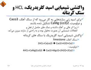 ،‫ﻛﻠﺮﻳﺪرﻳﻚ‬ ‫اﺳﻴﺪ‬ ‫ﺷﻴﻤﻴﺎﻳﻲ‬ ‫واﻛﻨﺸﻲ‬HCL‫و‬
‫ﻛﺮﺑﻨﺎﺗﻪ‬ ‫ﺳﻨﮓ‬
‫ﻣﻲ‬ ‫ﻛﺎر‬ ‫ﺑﻪ‬ ‫ﺳﺎزﻧﺪﻫﺎﻳﻲ‬ ‫زﻧﻲ‬ ‫اﺳﻴﺪ‬ ‫ﺑﺮاي‬،‫آﻫﻚ‬ ‫ﺳﻨﮓ‬ ‫از‬ ‫ﻛﻪ‬ ‫رود‬Caco3
،‫دوﻟﻮﻣﻴﺖ‬ ‫و‬CaMg (co3)2‫ﺑﺎﺷﻨﺪ‬ ‫ﺷﺪه‬ ‫ﺗﺸﻜﻴﻞ‬
‫و‬ ‫ﻓﻌﻞ‬ ‫از‬ ‫ﺣﺎﺻﻞ‬ ‫ﻫﺎي‬ ‫ﻧﻤﻚ‬ ‫و‬ ‫داﺷﺘﻪ‬ ‫آﻫﻚ‬ ‫ﺑﺮ‬ ‫ﻋﺎﻟﻲ‬ ‫اﺛﺮ‬ ‫زﻳﺮا‬
‫ﺑﻴﺮون‬ ‫ﺳﺎزﻧﺪ‬ ‫از‬ ‫راﺣﺘﻲ‬ ‫ﺑﻪ‬ ‫و‬ ‫ﺑﻮده‬ ‫ﻣﺤﻠﻮل‬ ‫ﺑﺼﻮرت‬ ‫آن‬ ‫ﺷﻴﻤﻴﺎﻳﻲ‬ ‫اﻧﻔﻌﺎﻻت‬‫ﻣﻲ‬‫آﻳﺪ‬.
‫ﻛﺮﺑﻨﺎﺗﻪ‬ ‫ﻫﺎي‬ ‫ﺳﻨﮓ‬ ‫ﺑﺎ‬ ‫ﻛﻠﺮﻳﺪرﻳﻚ‬ ‫اﺳﻴﺪ‬ ‫ﺷﻴﻤﻴﺎﻳﻲ‬ ‫واﻛﻨﺶ‬
،‫آﻫﻚ‬ ‫ﺳﻨﮓ‬limestone
2HCL+Ca(co)3  Cacl2+H2O+Co2
‫دوﻟﻮﻣﻴﺖ‬:
4HCL+CaMg(Co3)2  Cacl2+Mgcl2+2H2O+2Co2
‫ﺑﻬﺎر‬94-‫ح‬.‫اﻋﻠﻤﻲ‬‫ﻧﻴﺎ‬‫ﭼﺎه‬ ‫اﻧﮕﻴﺰش‬ ‫و‬ ‫ﺗﺤﺮﻳﻚ‬‫ﻫﺎ‬)‫ﻳﻜﻢ‬ ‫وﻳﺮاﻳﺶ‬(159
 