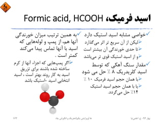 ،‫ﻓﺮﻣﻴﻚ‬ ‫اﺳﻴﺪ‬Formic acid, HCOOH
‫د‬ ‫اﺳﺘﻴﻚ‬ ‫اﺳﻴﺪ‬ ‫ﻣﺸﺎﺑﻪ‬ ‫ﺧﻮاﺻﻲ‬‫ارد‬
‫ﻣﻲ‬ ‫اﺛﺮ‬ ‫ﺗﺮ‬ ‫ﺳﺮﻳﻊ‬ ‫آن‬ ‫از‬ ‫ﻟﻴﻜﻦ‬‫ﮔﺬا‬‫رد‬
‫اﺳ‬ ‫ﺑﻴﺸﺘﺮ‬ ‫آن‬ ‫ﺧﻮرﻧﺪﮔﻲ‬ ‫ﺣﺪي‬ ‫ﺗﺎ‬‫ﺖ‬
‫ﻣﻲ‬ ‫ﺗﺮ‬ ‫ﻗﻮي‬ ‫اﺳﺘﻴﻚ‬ ‫اﺳﻴﺪ‬ ‫از‬ ‫و‬‫ﺑﺎﺷ‬‫ﺪ‬
‫ﺗﻮﺳﻂ‬ ‫ﻛﻪ‬ ‫آﻫﻜﻲ‬ ‫ﺳﻨﮓ‬ ‫ﻣﻘﺪار‬
‫ﻛﻠﺮﻳﺪرﻳﻚ‬ ‫اﺳﻴﺪ‬8%‫ﺷﻮد‬ ‫ﻣﻲ‬ ‫ﺣﻞ‬
‫ﻓﺮﻣﻴﻚ‬ ‫اﺳﻴﺪ‬ ‫ﺣﺠﻢ‬ ‫ﻫﻤﺎن‬ ‫ﺑﺎ‬10%
‫اﺳﺘﻴﻚ‬ ‫اﺳﻴﺪ‬ ‫ﺣﺠﻢ‬ ‫ﻫﻤﺎن‬ ‫ﺑﺎ‬ ‫ﻳﺎ‬
14%‫ﻣﻲ‬ ‫ﺣﻞ‬‫ﮔﺮدد‬.
‫ﺧﻮرﻧﺪﮔ‬ ‫ﻣﻴﺰان‬ ‫ﺗﺮﺗﻴﺐ‬ ‫ﻫﻤﻴﻦ‬ ‫ﺑﻪ‬‫ﻲ‬
‫ﻟﻮﻟﻪ‬ ‫و‬ ‫ﭘﻤﭗ‬ ‫از‬ ،‫ﻫﻢ‬ ‫آﻧﻬﺎ‬‫ﻛﻪ‬ ‫ﻫﺎﻳﻲ‬
‫ﻣﻲ‬ ‫ﭘﻴﺪا‬ ‫ﺗﻤﺎس‬ ‫آﻧﻬﺎ‬ ‫ﺑﺎ‬ ‫اﺳﻴﺪ‬‫ﻛﻨ‬‫ﺪ‬
‫اﺳﺖ‬ ‫ﻛﻤﺘﺮ‬.
‫ﭘﻤﭗ‬ ‫اﮔﺮ‬‫ﻛﺮم‬ ‫از‬ ‫آﻧﻬﺎ‬ ‫اﺟﺰاء‬ ‫ﻛﻪ‬ ‫ﻫﺎﻳﻲ‬
‫ﺗﺰرﻳﻖ‬ ‫ﺑﺮاي‬ ‫ﺑﺎﺷﻨﺪ‬ ‫ﺷﺪه‬ ‫ﺳﺎﺧﺘﻪ‬
‫اﺳ‬ ، ‫اﺳﺖ‬ ‫ﺑﻬﺘﺮ‬ ‫روﻧﺪ‬ ‫ﻛﺎر‬ ‫ﺑﻪ‬ ‫اﺳﻴﺪ‬‫ﻴﺪ‬
‫اﺳﻴﺪ‬ ‫اﻧﺘﺨﺎﺑﻲ‬-‫ﺑﺎﺷﺪ‬ ‫اﺳﺘﻴﻚ‬
‫ﺑﻬﺎر‬94-‫ح‬.‫اﻋﻠﻤﻲ‬‫ﻧﻴﺎ‬‫ﭼﺎه‬ ‫اﻧﮕﻴﺰش‬ ‫و‬ ‫ﺗﺤﺮﻳﻚ‬ ‫ﻫﺎ‬)‫ﻳﻜﻢ‬ ‫وﻳﺮاﻳﺶ‬(162
 