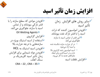 ‫اﺳﻴﺪ‬ ‫ﺗﺄﺛﻴﺮ‬ ‫زﻣﺎن‬ ‫اﻓﺰاﻳﺶ‬
‫زﻣﺎن‬ ‫اﻓﺰاﻳﺶ‬ ‫ﻫﺎي‬ ‫روش‬ ‫ﺳﺎﻳﺮ‬
‫اﺳﻴﺪ‬ ‫ﺗﺄﺛﻴﺮ‬
‫ذرات‬ ‫ﻛﻪ‬ ‫ﻛﻨﻨﺪه‬ ‫اﻣﻮﻟﺴﻴﻮن‬ ‫اﻓﺰودن‬
‫ﺑﭙﻮﺷ‬ ‫ﻧﻔﺖ‬ ‫ﻧﺎزك‬ ‫ﻗﺸﺮ‬ ‫ﺑﺎ‬ ‫را‬ ‫اﺳﻴﺪ‬‫ﺎﻧﺪ‬.
‫ﺳﺎزﻧﺪ‬ ‫ﺑﺎ‬ ‫اﺳﻴﺪ‬ ‫ﺗﻤﺎس‬ ‫از‬ ‫ﻗﺸﺮ‬ ‫اﻳﻦ‬
‫ﻣﻲ‬ ‫ﺟﻠﻮﮔﻴﺮي‬‫ﻛﻨﺪ‬
•‫ﺷﺪ‬ ‫ﺷﻜﺴﺘﻪ‬ ‫ﺳﺎزﻧﺪ‬ ‫ﺣﺮارت‬ ‫اﺛﺮ‬ ‫در‬‫ه‬
‫ﻣﻲ‬ ‫آزاد‬ ‫اﺳﻴﺪ‬ ‫و‬‫ﺷﻮد‬.
•‫ﺑ‬ ‫ﮔﺮاﻧﺮوي‬ ‫ﺷﺪه‬ ‫اﻣﻮﻟﺴﻴﻮن‬ ‫اﺳﻴﺪ‬‫ﺎﻻ‬
‫اﻳﺠﺎد‬ ‫ﺑﺮاي‬ ‫اﺳﻴﺪﻛﺎري‬ ‫در‬ ‫و‬ ‫دارد‬
‫ﻣﻲ‬ ‫ﻛﺎر‬ ‫ﺑﻪ‬ ‫ﺟﺪﻳﺪ‬ ‫ﻣﺠﺮاﻫﺎي‬‫رود‬.
‫اﺳﻴﺪ‬ ‫ﻏﻠﻈﺖ‬ ‫اﻓﺰاﻳﺶ‬
‫ﺑ‬ ‫را‬ ‫ﺳﺎزﻧﺪ‬ ‫ﺳﻄﺢ‬ ‫ﻛﻪ‬ ‫ﻣﻮادي‬ ‫اﻓﺰودن‬‫ﺎ‬
‫ﺗﻤﺎس‬ ‫از‬ ‫و‬ ‫ﺑﭙﻮﺷﺎﻧﺪ‬ ‫ﻧﺎزﻛﻲ‬ ‫ﻗﺸﺮ‬
‫ﻣﻲ‬ ‫ﺟﻠﻮﮔﻴﺮي‬ ‫ﺳﺎزﻧﺪ‬ ‫ﺑﺎ‬ ‫اﺳﻴﺪ‬‫ﻛﻨ‬‫ﺪ‬.
Oil Wetting Agents
‫ﮔﺮاﻧﺮوي‬ ‫اﻓﺰاﻳﺶ‬
‫ﺑﻮﻳﮋه‬ ‫اﺳﺘﻴﻚ‬ ‫اﺳﻴﺪ‬ ‫از‬ ‫اﺳﺘﻔﺎده‬‫در‬
‫ﺑﺎﻻ‬ ‫ﺣﺮارت‬ ‫درﺟﻪ‬ ‫ﺑﺎ‬ ‫ﺳﺎزﻧﺪﻫﺎﻳﻲ‬
‫ﺑﻪ‬ ‫اﺳﺘﻴﻚ‬ ‫اﺳﻴﺪ‬ ‫اﻓﺰودن‬HCL
‫اﻓﺰاﻳﺶ‬ ‫ﺑﺮاي‬ ‫ﺷﻴﻤﺎﻳﻲ‬ ‫ﻣﻮاد‬ ‫اﻓﺰودن‬
‫ﺑ‬ ‫ﻛﻠﺮﻳﺪرﻳﻚ‬ ‫اﺳﻴﺪ‬ ‫ﺗﺄﺛﻴﺮ‬ ‫زﻣﺎن‬‫ﺮ‬
،‫آﻫﻚ‬ ‫ﺳﻨﮓ‬
CRA – 22 , CRA – 35
‫ﺑﻬﺎر‬94-‫ح‬.‫اﻋﻠﻤﻲ‬‫ﻧﻴﺎ‬‫ﭼﺎه‬ ‫اﻧﮕﻴﺰش‬ ‫و‬ ‫ﺗﺤﺮﻳﻚ‬ ‫ﻫﺎ‬)‫ﻳﻜﻢ‬ ‫وﻳﺮاﻳﺶ‬(167
 