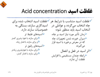 ‫اﺳﻴﺪ‬ ‫ﻏﻠﻈﺖ‬Acid concentration
‫ﺷﺮاﻳ‬ ‫ﺑﺎ‬ ‫ﻣﺘﻨﺎﺳﺐ‬ ‫اﺳﻴﺪ‬ ‫ﻏﻠﻈﺖ‬‫ﻫﺮ‬ ‫ﻂ‬
‫ﻣﻲ‬ ‫اﻧﺘﺨﺎب‬ ‫ﭼﺎه‬‫ﻋﻮاﻣﻠﻲ‬ ‫و‬ ‫ﮔﺮدد‬‫در‬
‫ﺷﻮد‬ ‫ﻣﻨﻈﻮر‬ ‫ﺑﺎﻳﺪ‬ ‫اﺳﻴﺪ‬ ‫اﻧﺘﺨﺎب‬:
‫ﭼ‬ ‫ﺑﺮ‬ ‫اﺳﻴﺪ‬ ‫ﻧﻴﺎز‬ ‫ﻣﻮرد‬ ‫ﺗﺄﺛﻴﺮ‬ ‫زﻣﺎن‬،‫ﺎه‬
‫ﭼﺎه‬ ‫ﺗﺠﻬﻴﺰات‬ ‫ﺷﺪن‬ ‫ﺧﻮرده‬ ‫ﻣﻴﺰان‬
‫ﻗﺮار‬ ‫اﺳﻴﺪ‬ ‫ﺑﺎ‬ ‫ﺑﺮﺧﻮرد‬ ‫ﻣﻌﺮض‬ ‫در‬ ‫ﻛﻪ‬
‫ﻣﻲ‬‫ﮔﻴﺮﻧﺪ‬
‫اﻧﻔﻌﺎل‬ ‫و‬ ‫ﻓﻌﻞ‬ ‫در‬ ‫اﺳﻴﺪ‬ ‫اﺛﺮ‬
‫اﻓﺰاﻳ‬ ‫ﺑﺎ‬ ‫ﻣﺴﺘﻘﻴﻤﻲ‬ ‫ﭼﻨﺪان‬ ‫راﺑﻄﻪ‬‫ﺶ‬
‫ﻧﺪارد‬ ‫آن‬ ‫ﻏﻠﻈﺖ‬.
‫ﺑﺮاي‬ ‫ﺷﺪه‬ ‫اﻧﺘﺨﺎب‬ ‫اﺳﻴﺪ‬ ‫ﻏﻠﻈﺖ‬
‫ﺑﻪ‬ ‫ﺑﺴﺘﮕﻲ‬ ،‫ﺳﺎزﻧﺪ‬ ‫اﺳﻴﺪﻛﺎري‬
‫دارد‬ ‫ﺳﺎزﻧﺪ‬ ‫ﺧﺼﻮﺻﻴﺎت‬.
‫ﺗﺮ‬ ‫ﻏﻠﻴﻆ‬ ‫اﺳﻴﺪﻫﺎي‬
‫ﻛﻤﺘﺮ‬ ‫ﭘﺬﻳﺮي‬ ‫ﻧﻔﻮذ‬ ‫ﺑﺎ‬ ‫ﺳﺎزﻧﺪ‬ ‫ﺑﺮاي‬
،‫زﻳﺎد‬ ‫ﻓﺸﺎر‬ ‫ﺑﺎ‬ ‫ﺳﺎزﻧﺪ‬ ‫ﺑﺮاي‬ ‫و‬
‫ﺗﺮ‬ ‫رﻗﻴﻖ‬ ‫اﺳﻴﺪﻫﺎي‬
‫زﻳﺎدﺗﺮ‬ ‫ﻧﻔﻮذﭘﺬﻳﺮي‬ ‫ﺑﺎ‬ ‫ﺳﺎزﻧﺪ‬ ‫ﺑﺮاي‬
،‫ﻛﻤﺘﺮ‬ ‫ﻓﺸﺎر‬ ‫ﺑﺎ‬ ‫ﺳﺎزﻧﺪ‬ ‫ﺑﺮاي‬
‫ﺑﻬﺎر‬94-‫ح‬.‫اﻋﻠﻤﻲ‬‫ﻧﻴﺎ‬‫ﭼﺎه‬ ‫اﻧﮕﻴﺰش‬ ‫و‬ ‫ﺗﺤﺮﻳﻚ‬ ‫ﻫﺎ‬)‫ﻳﻜﻢ‬ ‫وﻳﺮاﻳﺶ‬(169
 