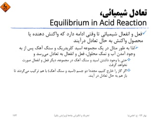 ،‫ﺷﻴﻤﻴﺎﺋﻲ‬ ‫ﺗﻌﺎدل‬
Equilibrium in Acid Reaction
‫ﻳﺎ‬ ‫دﻫﻨﺪه‬ ‫واﻛﻨﺶ‬ ‫ﻛﻪ‬ ‫دارد‬ ‫اداﻣﻪ‬ ‫وﻗﺘﻲ‬ ‫ﺗﺎ‬ ‫ﺷﻴﻤﻴﺎﺋﻲ‬ ‫اﻧﻔﻌﺎل‬ ‫و‬ ‫ﻓﻌﻞ‬
‫درآﻳﻨﺪ‬ ‫ﺗﻌﺎدل‬ ‫ﺣﺎل‬ ‫ﺑﻪ‬ ‫واﻛﻨﺶ‬ ‫ﻣﺤﺼﻮل‬
‫ﺑﻪ‬ ‫از‬ ‫ﭘﺲ‬ ‫آﻫﻚ‬ ‫ﺳﻨﮓ‬ ‫و‬ ‫ﻛﻠﺮﻳﺪرﻳﻚ‬ ‫اﺳﻴﺪ‬ ‫ﻣﺠﻤﻮﻋﻪ‬ ‫ﻳﻚ‬ ‫در‬ ‫ﻣﺜﺎل‬ ‫ﻃﻮر‬ ‫ﺑﻪ‬ ‫ﻟﺬا‬
‫ﻣﻲ‬ ‫ﺗﻌﺎدل‬ ‫ﺑﻪ‬ ‫اﻧﻔﻌﺎل‬ ‫و‬ ‫ﻓﻌﻞ‬ ،‫ﻣﺤﻠﻮل‬ ‫ﻧﻤﻚ‬ ‫و‬ ‫آب‬ ‫آﻣﺪن‬ ‫وﺟﻮد‬‫و‬ ‫رﺳﺪ‬
‫ﺻﻮرت‬ ‫اﻧﻔﻌﺎل‬ ‫و‬ ‫ﻓﻌﻞ‬ ‫دﻳﮕﺮ‬ ،‫ﻣﺠﻤﻮﻋﻪ‬ ‫در‬ ‫آﻫﻚ‬ ‫ﺳﻨﮓ‬ ‫و‬ ‫اﺳﻴﺪ‬ ‫داﺷﺘﻦ‬ ‫وﺟﻮد‬ ‫ﺑﺎ‬ ‫ﺣﺘﻲ‬
‫ﮔﺮﻓﺖ‬ ‫ﻧﺨﻮاﻫﺪ‬
‫ﺟﺴﻢ‬ ‫دو‬ ‫ﻣﺠﺪدا‬ ،‫ﻛﻨﻴﻢ‬ ‫ﺧﺎرج‬ ‫را‬ ‫ﮔﺎز‬ ‫اﮔﺮ‬)‫آﻫﻚ‬ ‫ﺳﻨﮓ‬ ‫و‬ ‫اﺳﻴﺪ‬(‫ﻣﻲ‬ ‫ﺗﺮﻛﻴﺐ‬ ‫ﻫﻢ‬ ‫ﺑﺎ‬‫ﺗ‬ ‫ﮔﺮدﻧﺪ‬‫ﺎ‬
‫آﻳﻨﺪ‬ ‫در‬ ‫ﺗﻌﺎدل‬ ‫ﺣﺎل‬ ‫ﺑﻪ‬ ‫ﻫﻢ‬ ‫ﺑﺎز‬.
‫ﺑﻬﺎر‬94-‫ح‬.‫اﻋﻠﻤﻲ‬‫ﻧﻴﺎ‬‫ﭼﺎه‬ ‫اﻧﮕﻴﺰش‬ ‫و‬ ‫ﺗﺤﺮﻳﻚ‬‫ﻫﺎ‬)‫ﻳﻜﻢ‬ ‫وﻳﺮاﻳﺶ‬(173
 