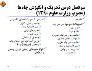 ‫ﭼﺎه‬ ‫اﻧﮕﻴﺰش‬ ‫و‬ ‫ﺗﺤﺮﻳﻚ‬ ‫درس‬ ‫ﺳﺮﻓﺼﻞ‬‫ﻫﺎ‬
)‫ﻋﻠﻮم‬ ‫وزارت‬ ‫ﻣﺼﻮب‬1390(
‫ﻣﻘﺪﻣﻪ‬
‫ﭼﺎه‬ ‫ﺳﺮ‬ ‫در‬ ‫ﻣﻮﺟﻮد‬ ‫ﺗﺴﻬﻴﻼت‬
‫ﭼﺎه‬ ‫ﺗﺎج‬:
،‫ﻣﺒﻨﺎ‬ ‫ﻓﻠﻨﺞ‬
‫ﻣﺎﺳﻮره‬،‫ﺟﺪاري‬ ‫ﻟﻮﻟﻪ‬ ‫ﺳﺮ‬ ‫ﻫﺎي‬
‫ﻧﮕﻬﺪارﻧﺪه‬،‫ﺟﺪاري‬ ‫ﻫﺎي‬
،‫ﻣﻐﺰي‬ ‫ﻟﻮﻟﻪ‬ ‫ﺳﺮ‬ ‫ﻣﺎﺳﻮره‬
‫ﺷﻴﺮ‬‫ﺑﺮداري‬ ‫ﺑﻬﺮه‬ ‫ﻫﺎي‬
‫ﭼﺎﻫﻲ‬ ‫ﺳﺮ‬ ‫ﺗﺴﻬﻴﻼت‬
‫ﻫﺎ‬ ‫ﻛﺎﻫﻨﺪه‬
‫رﺷﺘﻪ‬ ‫اﻧﻮاع‬ ‫ﻃﺮاﺣﻲ‬‫ﺗﻜﻤﻴﻠﻲ‬ ‫ﻫﺎي‬
‫ﭼﺎه‬‫ﻧﻔﺘﻲ‬ ‫ﻫﺎي‬-‫ﮔﺎزي‬
‫رﺷﺘﻪ‬‫ﻓﺮازآوري‬ ‫ﻫﺎي‬
‫ﻣﺤﻴﻂ‬‫ﺗﺮش‬ ‫ﻫﺎي‬
‫ﺷﻬﺮي‬ ‫ﺣﻮﻣﻪ‬
‫ﭼﺎه‬‫ﻓﺮاﺳﺎﺣﻠﻲ‬ ‫ﻫﺎي‬
‫آب‬ ‫دﻓﻊ‬ ،‫ﮔﺎز‬ ،‫آب‬ ‫ﺗﺰرﻳﻖ‬‫زاﺋﺪ‬ ‫ﻫﺎي‬
Pre‐Slotted Liners
‫ﺷﻴﺮ‬ ‫اﻧﻮاع‬‫ﭼﺎﻫﻲ‬ ‫درون‬ ‫اﻳﻤﻨﻲ‬ ‫ﻫﺎي‬
‫ﺳﻄﺤﻲ‬ ‫و‬
‫ﺑﻬﺎر‬94-‫ح‬.‫اﻋﻠﻤﻲ‬‫ﻧﻴﺎ‬‫ﭼﺎه‬ ‫اﻧﮕﻴﺰش‬ ‫و‬ ‫ﺗﺤﺮﻳﻚ‬ ‫ﻫﺎ‬)‫ﻳﻜﻢ‬ ‫وﻳﺮاﻳﺶ‬(18
 