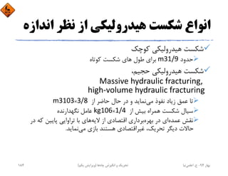 ‫اﻧ‬ ‫ﻧﻈﺮ‬ ‫از‬ ‫ﻫﻴﺪروﻟﻴﻜﻲ‬ ‫ﺷﻜﺴﺖ‬ ‫اﻧﻮاع‬‫ﺪازه‬
‫ﻛﻮﭼﻚ‬ ‫ﻫﻴﺪروﻟﻴﻜﻲ‬ ‫ﺷﻜﺴﺖ‬
‫ﺣﺪود‬m31/9‫ﻛﻮﺗﺎه‬ ‫ﺷﻜﺴﺖ‬ ‫ﻫﺎي‬ ‫ﻃﻮل‬ ‫ﺑﺮاي‬
،‫ﺣﺠﻴﻢ‬ ‫ﻫﻴﺪروﻟﻴﻜﻲ‬ ‫ﺷﻜﺴﺖ‬
Massive hydraulic fracturing, 
high‐volume hydraulic fracturing
‫از‬ ‫ﺣﺎﺿﺮ‬ ‫ﺣﺎل‬ ‫در‬ ‫و‬ ‫ﻧﻤﺎﻳﺪ‬‫ﻣﻲ‬ ‫ﻧﻔﻮذ‬ ‫زﻳﺎد‬ ‫ﻋﻤﻖ‬ ‫ﺗﺎ‬m3103×3/8 
‫از‬ ‫ﺑﻴﺶ‬ ‫ﻫﻤﺮاه‬ ‫ﺷﻜﺴﺖ‬ ‫ﺳﻴﺎل‬kg106×1/4 ‫ﻧﮕﻬﺪارﻧﺪه‬ ‫ﻋﺎﻣﻞ‬
‫د‬ ‫ﻛﻪ‬ ‫ﭘﺎﻳﻴﻦ‬ ‫ﺗﺮاواﻳﻲ‬ ‫ﺑﺎ‬ ‫ﻫﺎي‬‫ﻻﻳﻪ‬ ‫از‬ ‫اﻗﺘﺼﺎدي‬ ‫ﺑﺮداري‬‫ﺑﻬﺮه‬ ‫در‬ ‫اي‬‫ﻋﻤﺪه‬ ‫ﻧﻘﺶ‬‫ر‬
‫ﻧﻤﺎﻳﺪ‬‫ﻣﻲ‬ ‫ﺑﺎزي‬ ‫ﻫﺴﺘﻨﺪ‬ ‫ﻏﻴﺮاﻗﺘﺼﺎدي‬ ،‫ﺗﺤﺮﻳﻚ‬ ‫دﻳﮕﺮ‬ ‫ﺣﺎﻻت‬.
‫ﺑﻬﺎر‬94-‫ح‬.‫اﻋﻠﻤﻲ‬‫ﻧﻴﺎ‬‫ﭼﺎه‬ ‫اﻧﮕﻴﺰش‬ ‫و‬ ‫ﺗﺤﺮﻳﻚ‬‫ﻫﺎ‬)‫ﻳﻜﻢ‬ ‫وﻳﺮاﻳﺶ‬(184
 