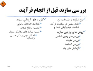 ‫ﻓﺮآﻳﻨﺪ‬ ‫اﻧﺠﺎم‬ ‫از‬ ‫ﻗﺒﻞ‬ ‫ﺳﺎزﻧﺪ‬ ‫ﺑﺮرﺳﻲ‬
‫آن‬ ‫ﺷﻨﺎﺧﺖ‬ ‫و‬ ‫ﺳﺎزﻧﺪ‬ ‫ﻧﻮع‬
‫ﻓﺮآﻳﻨﺪ‬ ‫ﻣﻮﻓﻘﻴﺖ‬ ‫در‬ ‫ﻣﻬﻤﻲ‬ ‫ﻋﺎﻣﻞ‬
‫و‬ ‫اﺳﺖ‬ ‫ﻫﻴﺪروﻟﻴﻜﻲ‬ ‫ﺷﻜﺴﺖ‬
‫ﺳﺎزﻧﺪ‬ ‫ارزﻳﺎﺑﻲ‬ ‫ﻫﺎي‬ ‫روش‬
‫ﺷﻨﺎﺳﻲ‬ ‫زﻣﻴﻦ‬ ‫ﻫﺎي‬‫ﺑﺮرﺳﻲ‬
‫ﻫﺎ‬‫ﻣﻐﺰه‬ ‫ﺑﺮرﺳﻲ‬
‫ﻫﺎ‬‫ﮔﻤﺎﻧﻪ‬ ‫ﺑﺮرﺳﻲ‬
‫ﭼﺎه‬ ‫ﻫﺎي‬ ‫آزﻣﺎﻳﺶ‬
‫ﺳﺎزﻧﺪ‬ ‫ارزﻳﺎﺑﻲ‬ ‫ﻫﺎي‬ ‫ﻛﺎرﺑﺮد‬
‫ﻣﺨﺰﻧﻲ‬ ‫ﻫﺎي‬‫ﻻﻳﻪ‬ ‫ﺷﻨﺎﺧﺖ‬
‫ﺷﻜﺎف‬ ‫ارﺗﻔﺎع‬ ‫ﺗﺨﻤﻴﻦ‬
‫ﺳ‬ ‫ﻣﻜﺎﻧﻴﻜﻲ‬ ‫ﭘﺎراﻣﺘﺮﻫﺎي‬ ‫ﺗﻌﻴﻴﻦ‬‫ﻨﮓ‬
‫ﻫﻨﺪﺳﻲ‬ ‫ﺷﻜﻞ‬ ‫ﺑﺮ‬ ‫ﻣﻬﻤﻲ‬ ‫ﺗﺄﺛﻴﺮ‬ ‫ﻛﻪ‬
‫دارﻧﺪ‬ ‫ﺗﺮك‬
‫ﺑﻬﺎر‬94-‫ح‬.‫اﻋﻠﻤﻲ‬‫ﻧﻴﺎ‬‫ﭼﺎه‬ ‫اﻧﮕﻴﺰش‬ ‫و‬ ‫ﺗﺤﺮﻳﻚ‬ ‫ﻫﺎ‬)‫ﻳﻜﻢ‬ ‫وﻳﺮاﻳﺶ‬(186
 