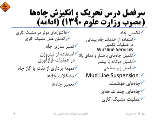 ‫ﭼﺎه‬ ‫اﻧﮕﻴﺰش‬ ‫و‬ ‫ﺗﺤﺮﻳﻚ‬ ‫درس‬ ‫ﺳﺮﻓﺼﻞ‬‫ﻫﺎ‬
)‫ﻋﻠﻮم‬ ‫وزارت‬ ‫ﻣﺼﻮب‬1390) (‫اداﻣﻪ‬(
‫ﭼﺎه‬ ‫ﺗﻜﻤﻴﻞ‬
‫ﭘﻴﻤﺎﻳﻲ‬ ‫ﭼﺎه‬ ‫ﺧﺪﻣﺎت‬ ‫از‬ ‫اﺳﺘﻔﺎده‬
‫ﺗﻜﻤﻴﻞ‬ ‫ﻋﻤﻠﻴﺎت‬ ‫در‬
Wireline Services
‫ﭼﺎه‬ ‫ﺗﻜﻤﻴﻞ‬‫ﺑ‬ ‫دﻣﺎي‬ ‫و‬ ‫ﻓﺸﺎر‬ ‫ﺑﺎ‬ ‫ﻫﺎي‬‫ﺎﻻ‬
‫ﺑﻴﺸﺘﺮ‬ ‫ﻳﺎ‬ ‫دوﮔﺎﻧﻪ‬ ‫ﺗﻜﻤﻴﻞ‬
‫ﺳﻄﺤﻲ‬ ‫زﻳﺮ‬ ‫ﺗﻜﻤﻴﻞ‬
Mud Line Suspension 
‫ﭼﺎه‬‫ﻫﻮﺷﻤﻨﺪ‬ ‫ﻫﺎي‬
‫ﭼﺎه‬‫ﺷﺎﺧﻪ‬ ‫ﭼﻨﺪ‬ ‫ﻫﺎي‬‫اي‬
‫ﻛﺎري‬ ‫ﻣﺸﺒﻚ‬ ‫ﻋﻤﻠﻴﺎت‬
‫ﻓﺎﻛﺘﻮر‬‫ﻛﺎري‬ ‫ﻣﺸﺒﻚ‬ ‫در‬ ‫ﻣﻮﺛﺮ‬ ‫ﻫﺎي‬
‫ﻛﺎري‬ ‫ﻣﺸﺒﻚ‬ ‫ﻋﻤﻞ‬ ‫راﻧﺪﻣﺎن‬
‫ﭼﺎه‬ ‫ﺳﺎزي‬ ‫ﺗﻤﻴﺰ‬
‫ﻧﻴﺘﺮوژن‬ ‫از‬ ‫اﺳﺘﻔﺎده‬
‫ﻓﺮازآوري‬ ‫ﻋﻤﻠﻴﺎت‬ ‫در‬
‫ﭼﺎه‬ ‫ﮔﺎز‬ ‫ﻳﺎ‬ ‫ﻧﻔﺖ‬ ‫از‬ ‫ﺑﺮداري‬ ‫ﻧﻤﻮﻧﻪ‬
‫ﭼﺎه‬ ‫ﻣﺸﻜﻼت‬‫ﻫﺎ‬
‫ﭼﺎه‬ ‫ﺗﻌﻤﻴﺮ‬‫ﻫﺎ‬
‫ﺑﻬﺎر‬94-‫ح‬.‫اﻋﻠﻤﻲ‬‫ﻧﻴﺎ‬‫ﭼﺎه‬ ‫اﻧﮕﻴﺰش‬ ‫و‬ ‫ﺗﺤﺮﻳﻚ‬ ‫ﻫﺎ‬)‫ﻳﻜﻢ‬ ‫وﻳﺮاﻳﺶ‬(19
 