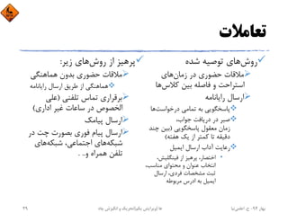 ‫ﺗﻌﺎﻣﻼت‬
‫روش‬‫ﺷﺪه‬ ‫ﺗﻮﺻﻴﻪ‬ ‫ﻫﺎي‬
‫زﻣﺎن‬ ‫در‬ ‫ﺣﻀﻮري‬ ‫ﻣﻼﻗﺎت‬‫ﻫﺎي‬
‫ﻛﻼس‬ ‫ﺑﻴﻦ‬ ‫ﻓﺎﺻﻠﻪ‬ ‫و‬ ‫اﺳﺘﺮاﺣﺖ‬‫ﻫﺎ‬
‫راﻳﺎﻧﺎﻣﻪ‬ ‫ارﺳﺎل‬
‫درﺧﻮاﺳﺖ‬ ‫ﺗﻤﺎﻣﻲ‬ ‫ﺑﻪ‬ ‫ﭘﺎﺳﺨﮕﻮﻳﻲ‬‫ﻫﺎ‬
،‫ﺟﻮاب‬ ‫درﻳﺎﻓﺖ‬ ‫در‬ ‫ﺻﺒﺮ‬
‫ﭘﺎﺳﺨﮕﻮﻳﻲ‬ ‫ﻣﻌﻘﻮل‬ ‫زﻣﺎن‬)‫ﭼﻨﺪ‬ ‫ﺑﻴﻦ‬
‫ﻫﻔﺘﻪ‬ ‫ﻳﻚ‬ ‫از‬ ‫ﻛﻤﺘﺮ‬ ‫ﺗﺎ‬ ‫دﻗﻴﻘﻪ‬(
‫اﻳﻤﻴﻞ‬ ‫ارﺳﺎل‬ ‫آداب‬ ‫رﻋﺎﻳﺖ‬
•،‫ﻓﻴﻨﮕﻠﻴﺶ‬ ‫از‬ ‫ﭘﺮﻫﻴﺰ‬ ،‫اﺧﺘﺼﺎر‬
،‫ﻣﻨﺎﺳﺐ‬ ‫ﻣﺤﺘﻮاي‬ ‫و‬ ‫ﻋﻨﻮان‬ ‫اﻧﺘﺨﺎب‬
‫ارﺳﺎل‬ ،‫ﻓﺮدي‬ ‫ﻣﺸﺨﺼﺎت‬ ‫ﺛﺒﺖ‬
‫ﻣﺮﺑﻮﻃﻪ‬ ‫ادرس‬ ‫ﺑﻪ‬ ‫اﻳﻤﻴﻞ‬
‫روش‬ ‫از‬ ‫ﭘﺮﻫﻴﺰ‬‫زﻳﺮ‬ ‫ﻫﺎي‬:
‫ﻫﻤﺎﻫﻨﮕﻲ‬ ‫ﺑﺪون‬ ‫ﺣﻀﻮري‬ ‫ﻣﻼﻗﺎت‬
‫راﻳﺎﻧﺎﻣﻪ‬ ‫ارﺳﺎل‬ ‫ﻃﺮﻳﻖ‬ ‫از‬ ‫ﻫﻤﺎﻫﻨﮕﻲ‬
‫ﺗﻠﻔﻨﻲ‬ ‫ﺗﻤﺎس‬ ‫ﺑﺮﻗﺮاري‬)‫ﻋﻠﻲ‬
‫اداري‬ ‫ﻏﻴﺮ‬ ‫ﺳﺎﻋﺎت‬ ‫در‬ ‫اﻟﺨﺼﻮص‬(
‫ﭘﻴﺎﻣﻚ‬ ‫ارﺳﺎل‬
‫در‬ ‫ﭼﺖ‬ ‫ﺑﺼﻮرت‬ ‫ﻓﻮري‬ ‫ﭘﻴﺎم‬ ‫ارﺳﺎل‬
‫ﺷﺒﻜﻪ‬‫ﺷﺒﻜﻪ‬ ،‫اﺟﺘﻤﺎﻋﻲ‬ ‫ﻫﺎي‬‫ﻫﺎي‬
‫و‬ ‫ﻫﻤﺮاه‬ ‫ﺗﻠﻔﻦ‬. ..
‫ﺑﻬﺎر‬94-‫ح‬.‫اﻋﻠﻤﻲ‬‫ﻧﻴﺎ‬‫ﭼﺎه‬ ‫اﻧﮕﻴﺰش‬ ‫و‬ ‫ﺗﺤﺮﻳﻚ‬ ‫ﻫﺎ‬)‫ﻳﻜﻢ‬ ‫وﻳﺮاﻳﺶ‬(29
 