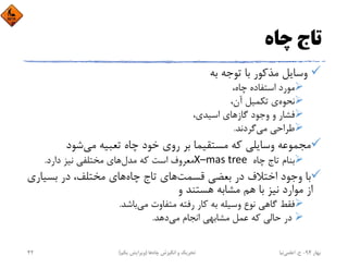 ‫ﭼﺎه‬ ‫ﺗﺎج‬
‫ﺑﻪ‬ ‫ﺗﻮﺟﻪ‬ ‫ﺑﺎ‬ ‫ﻣﺬﻛﻮر‬ ‫وﺳﺎﻳﻞ‬
،‫ﭼﺎه‬ ‫اﺳﺘﻔﺎده‬ ‫ﻣﻮرد‬
‫ﻧﺤﻮه‬،‫آن‬ ‫ﺗﻜﻤﻴﻞ‬ ‫ي‬
،‫اﺳﻴﺪي‬ ‫ﮔﺎزﻫﺎي‬ ‫وﺟﻮد‬ ‫و‬ ‫ﻓﺸﺎر‬
‫ﻣﻲ‬ ‫ﻃﺮاﺣﻲ‬‫ﮔﺮدﻧﺪ‬.
‫ﺷﻮد‬‫ﻣﻲ‬ ‫ﺗﻌﺒﻴﻪ‬ ‫ﭼﺎه‬ ‫ﺧﻮد‬ ‫روي‬ ‫ﺑﺮ‬ ‫ﻣﺴﺘﻘﻴﻤﺎ‬ ‫ﻛﻪ‬ ‫وﺳﺎﻳﻠﻲ‬ ‫ﻣﺠﻤﻮﻋﻪ‬
‫ﭼﺎه‬ ‫ﺗﺎج‬ ‫ﺑﻨﺎم‬X–mas tree ‫ﻣﺪل‬ ‫ﻛﻪ‬ ‫اﺳﺖ‬ ‫ﻣﻌﺮوف‬‫دارد‬ ‫ﻧﻴﺰ‬ ‫ﻣﺨﺘﻠﻔﻲ‬ ‫ﻫﺎي‬.
‫ﻗﺴﻤﺖ‬ ‫ﺑﻌﻀﻲ‬ ‫در‬ ‫اﺧﺘﻼف‬ ‫وﺟﻮد‬ ‫ﺑﺎ‬‫ﭼﺎه‬ ‫ﺗﺎج‬ ‫ﻫﺎي‬‫ﺑﺴﻴ‬ ‫در‬ ،‫ﻣﺨﺘﻠﻒ‬ ‫ﻫﺎي‬‫ﺎري‬
‫و‬ ‫ﻫﺴﺘﻨﺪ‬ ‫ﻣﺸﺎﺑﻪ‬ ‫ﻫﻢ‬ ‫ﺑﺎ‬ ‫ﻧﻴﺰ‬ ‫ﻣﻮارد‬ ‫از‬
‫ﺑﺎﺷﺪ‬‫ﻣﻲ‬ ‫ﻣﺘﻔﺎوت‬ ‫رﻓﺘﻪ‬ ‫ﻛﺎر‬ ‫ﺑﻪ‬ ‫وﺳﻴﻠﻪ‬ ‫ﻧﻮع‬ ‫ﮔﺎﻫﻲ‬ ‫ﻓﻘﻂ‬.
‫ﻣﻲ‬ ‫اﻧﺠﺎم‬ ‫ﻣﺸﺎﺑﻬﻲ‬ ‫ﻋﻤﻞ‬ ‫ﻛﻪ‬ ‫ﺣﺎﻟﻲ‬ ‫در‬‫دﻫﺪ‬.
‫ﺑﻬﺎر‬94-‫ح‬.‫اﻋﻠﻤﻲ‬‫ﻧﻴﺎ‬‫ﭼﺎه‬ ‫اﻧﮕﻴﺰش‬ ‫و‬ ‫ﺗﺤﺮﻳﻚ‬‫ﻫﺎ‬)‫ﻳﻜﻢ‬ ‫وﻳﺮاﻳﺶ‬(42
 