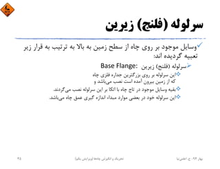 ‫ﺳﺮﻟﻮﻟﻪ‬)‫ﻓﻠﻨﺞ‬(‫زﻳﺮﻳﻦ‬
‫ﻗﺮ‬ ‫ﺑﻪ‬ ‫ﺗﺮﺗﻴﺐ‬ ‫ﺑﻪ‬ ‫ﺑﺎﻻ‬ ‫ﺑﻪ‬ ‫زﻣﻴﻦ‬ ‫ﺳﻄﺢ‬ ‫از‬ ‫ﭼﺎه‬ ‫روي‬ ‫ﺑﺮ‬ ‫ﻣﻮﺟﻮد‬ ‫وﺳﺎﻳﻞ‬‫زﻳﺮ‬ ‫ار‬
‫اﻧﺪ‬ ‫ﮔﺮدﻳﺪه‬ ‫ﺗﻌﺒﻴﻪ‬:
‫ﺳﺮﻟﻮﻟﻪ‬)‫ﻓﻠﻨﺞ‬(‫زﻳﺮﻳﻦ‬Base Flange: 
‫ﭼﺎه‬ ‫ﻓﻠﺰي‬ ‫ﺟﺪاره‬ ‫ﺑﺰرﮔﺘﺮﻳﻦ‬ ‫روي‬ ‫ﺑﺮ‬ ‫ﺳﺮﻟﻮﻟﻪ‬ ‫اﻳﻦ‬
‫ﻣﻲ‬ ‫ﻧﺼﺐ‬ ‫اﺳﺖ‬ ‫آﻣﺪه‬ ‫ﺑﻴﺮون‬ ‫زﻣﻴﻦ‬ ‫از‬ ‫ﻛﻪ‬‫و‬ ‫ﺑﺎﺷﺪ‬
‫ﻣﻲ‬ ‫ﻧﺼﺐ‬ ‫ﺳﺮﻟﻮﻟﻪ‬ ‫اﻳﻦ‬ ‫ﺑﺮ‬ ‫اﺗﻜﺎ‬ ‫ﺑﺎ‬ ‫ﭼﺎه‬ ‫ﺗﺎج‬ ‫در‬ ‫ﻣﻮﺟﻮد‬ ‫وﺳﺎﻳﻞ‬ ‫ﺑﻘﻴﻪ‬‫ﮔﺮدﻧﺪ‬.
‫ﻣﻲ‬ ‫ﭼﺎه‬ ‫ﻋﻤﻖ‬ ‫ﮔﻴﺮي‬ ‫اﻧﺪازه‬ ‫ﻣﺒﺪاء‬ ‫ﻣﻮارد‬ ‫ﺑﻌﻀﻲ‬ ‫در‬ ‫ﺧﻮد‬ ‫ﺳﺮﻟﻮﻟﻪ‬ ‫اﻳﻦ‬‫ﺑﺎﺷﺪ‬.
‫ﺑﻬﺎر‬94-‫ح‬.‫اﻋﻠﻤﻲ‬‫ﻧﻴﺎ‬‫ﭼﺎه‬ ‫اﻧﮕﻴﺰش‬ ‫و‬ ‫ﺗﺤﺮﻳﻚ‬‫ﻫﺎ‬)‫ﻳﻜﻢ‬ ‫وﻳﺮاﻳﺶ‬(45
 
