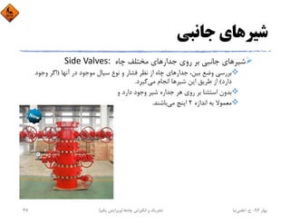 ‫ﺟﺎﻧﺒﻲ‬ ‫ﺷﻴﺮﻫﺎي‬
‫ﭼﺎه‬ ‫ﻣﺨﺘﻠﻒ‬ ‫ﺟﺪارﻫﺎي‬ ‫روي‬ ‫ﺑﺮ‬ ‫ﺟﺎﻧﺒﻲ‬ ‫ﺷﻴﺮﻫﺎي‬Side Valves: 
‫آﻧﻬﺎ‬ ‫در‬ ‫ﻣﻮﺟﻮد‬ ‫ﺳﻴﺎل‬ ‫ﻧﻮع‬ ‫و‬ ‫ﻓﺸﺎر‬ ‫ﻧﻈﺮ‬ ‫از‬ ‫ﭼﺎه‬ ‫ﺟﺪارﻫﺎي‬ ،‫ﺑﻴﻦ‬ ‫وﺿﻊ‬ ‫ﺑﺮرﺳﻲ‬)‫وﺟﻮد‬ ‫اﮔﺮ‬
‫دارد‬(‫ﻣﻲ‬ ‫اﻧﺠﺎم‬ ‫ﺷﻴﺮﻫﺎ‬ ‫اﻳﻦ‬ ‫ﻃﺮﻳﻖ‬ ‫از‬‫ﮔﻴﺮد‬.
‫و‬ ‫دارد‬ ‫وﺟﻮد‬ ‫ﺷﻴﺮ‬ ‫ﺟﺪاره‬ ‫ﻫﺮ‬ ‫روي‬ ‫ﺑﺮ‬ ‫اﺳﺘﺜﻨﺎ‬ ‫ﺑﺪون‬
‫اﻧﺪازه‬ ‫ﺑﻪ‬ ‫ﻣﻌﻤﻮﻻ‬2‫ﻣﻲ‬ ‫اﻳﻨﭻ‬‫ﺑﺎﺷﻨﺪ‬.
‫ﺑﻬﺎر‬94-‫ح‬.‫اﻋﻠﻤﻲ‬‫ﻧﻴﺎ‬‫ﭼﺎه‬ ‫اﻧﮕﻴﺰش‬ ‫و‬ ‫ﺗﺤﺮﻳﻚ‬‫ﻫﺎ‬)‫ﻳﻜﻢ‬ ‫وﻳﺮاﻳﺶ‬(47
 