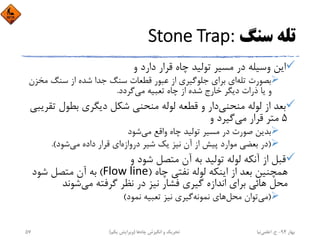 ‫ﺳﻨﮓ‬ ‫ﺗﻠﻪ‬Stone Trap:
‫و‬ ‫دارد‬ ‫ﻗﺮار‬ ‫ﭼﺎه‬ ‫ﺗﻮﻟﻴﺪ‬ ‫ﻣﺴﻴﺮ‬ ‫در‬ ‫وﺳﻴﻠﻪ‬ ‫اﻳﻦ‬
‫ﺗﻠﻪ‬ ‫ﺑﺼﻮرت‬‫ﻣ‬ ‫ﺳﻨﮓ‬ ‫از‬ ‫ﺷﺪه‬ ‫ﺟﺪا‬ ‫ﺳﻨﮓ‬ ‫ﻗﻄﻌﺎت‬ ‫ﻋﺒﻮر‬ ‫از‬ ‫ﺟﻠﻮﮔﻴﺮي‬ ‫ﺑﺮاي‬ ‫اي‬‫ﺨﺰن‬
‫ﮔﺮدد‬‫ﻣﻲ‬ ‫ﺗﻌﺒﻴﻪ‬ ‫ﭼﺎه‬ ‫از‬ ‫ﺷﺪه‬ ‫ﺧﺎرج‬ ‫دﻳﮕﺮ‬ ‫ذرات‬ ‫ﻳﺎ‬ ‫و‬.
‫ﻣﻨﺤﻨﻲ‬ ‫ﻟﻮﻟﻪ‬ ‫از‬ ‫ﺑﻌﺪ‬‫ﺗ‬ ‫ﺑﻄﻮل‬ ‫دﻳﮕﺮي‬ ‫ﺷﻜﻞ‬ ‫ﻣﻨﺤﻨﻲ‬ ‫ﻟﻮﻟﻪ‬ ‫ﻗﻄﻌﻪ‬ ‫و‬ ‫دار‬‫ﻘﺮﻳﺒﻲ‬
5‫ﻣﻲ‬ ‫ﻗﺮار‬ ‫ﻣﺘﺮ‬‫و‬ ‫ﮔﻴﺮد‬
‫ﺷﻮد‬‫ﻣﻲ‬ ‫واﻗﻊ‬ ‫ﭼﺎه‬ ‫ﺗﻮﻟﻴﺪ‬ ‫ﻣﺴﻴﺮ‬ ‫در‬ ‫ﺻﻮرت‬ ‫ﺑﺪﻳﻦ‬
)‫دروازه‬ ‫ﺷﻴﺮ‬ ‫ﻳﻚ‬ ‫ﻧﻴﺰ‬ ‫آن‬ ‫از‬ ‫ﭘﻴﺶ‬ ‫ﻣﻮارد‬ ‫ﺑﻌﻀﻲ‬ ‫در‬‫ﺷﻮد‬‫ﻣﻲ‬ ‫داده‬ ‫ﻗﺮار‬ ‫اي‬.(
‫و‬ ‫ﺷﻮد‬ ‫ﻣﺘﺼﻞ‬ ‫آن‬ ‫ﺑﻪ‬ ‫ﺗﻮﻟﻴﺪ‬ ‫ﻟﻮﻟﻪ‬ ‫آﻧﻜﻪ‬ ‫از‬ ‫ﻗﺒﻞ‬
‫ﭼﺎه‬ ‫ﻧﻔﺘﻲ‬ ‫ﻟﻮﻟﻪ‬ ‫اﻳﻨﻜﻪ‬ ‫از‬ ‫ﺑﻌﺪ‬ ‫ﻫﻤﭽﻨﻴﻦ‬)Flow line(‫ﺷﻮد‬ ‫ﻣﺘﺼﻞ‬ ‫آن‬ ‫ﺑﻪ‬
‫ﺷﻮﻧﺪ‬‫ﻣﻲ‬ ‫ﮔﺮﻓﺘﻪ‬ ‫ﻧﻈﺮ‬ ‫در‬ ‫ﻧﻴﺰ‬ ‫ﻓﺸﺎر‬ ‫ﮔﻴﺮي‬ ‫اﻧﺪازه‬ ‫ﺑﺮاي‬ ‫ﻫﺎﺋﻲ‬ ‫ﻣﺤﻞ‬
)‫ﻣﻲ‬‫ﻣﺤﻞ‬ ‫ﺗﻮان‬‫ﻧﻤﻮد‬ ‫ﺗﻌﺒﻴﻪ‬ ‫ﻧﻴﺰ‬ ‫ﮔﻴﺮي‬‫ﻧﻤﻮﻧﻪ‬ ‫ﻫﺎي‬(
‫ﺑﻬﺎر‬94-‫ح‬.‫اﻋﻠﻤﻲ‬‫ﻧﻴﺎ‬‫ﭼﺎه‬ ‫اﻧﮕﻴﺰش‬ ‫و‬ ‫ﺗﺤﺮﻳﻚ‬‫ﻫﺎ‬)‫ﻳﻜﻢ‬ ‫وﻳﺮاﻳﺶ‬(57
 