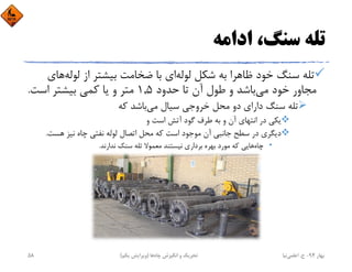 ‫اداﻣﻪ‬ ،‫ﺳﻨﮓ‬ ‫ﺗﻠﻪ‬
‫ﻟﻮﻟﻪ‬ ‫ﺷﻜﻞ‬ ‫ﺑﻪ‬ ‫ﻇﺎﻫﺮا‬ ‫ﺧﻮد‬ ‫ﺳﻨﮓ‬ ‫ﺗﻠﻪ‬‫ﻟﻮﻟﻪ‬ ‫از‬ ‫ﺑﻴﺸﺘﺮ‬ ‫ﺿﺨﺎﻣﺖ‬ ‫ﺑﺎ‬ ‫اي‬‫ﻫﺎي‬
‫ﺣﺪود‬ ‫ﺗﺎ‬ ‫آن‬ ‫ﻃﻮل‬ ‫و‬ ‫ﺑﺎﺷﺪ‬‫ﻣﻲ‬ ‫ﺧﻮد‬ ‫ﻣﺠﺎور‬1,5‫اﺳﺖ‬ ‫ﺑﻴﺸﺘﺮ‬ ‫ﻛﻤﻲ‬ ‫ﻳﺎ‬ ‫و‬ ‫ﻣﺘﺮ‬.
‫ﻛﻪ‬ ‫ﺑﺎﺷﺪ‬‫ﻣﻲ‬ ‫ﺳﻴﺎل‬ ‫ﺧﺮوﺟﻲ‬ ‫ﻣﺤﻞ‬ ‫دو‬ ‫داراي‬ ‫ﺳﻨﮓ‬ ‫ﺗﻠﻪ‬
‫و‬ ‫اﺳﺖ‬ ‫آﺗﺶ‬ ‫ﮔﻮد‬ ‫ﻃﺮف‬ ‫ﺑﻪ‬ ‫و‬ ‫آن‬ ‫اﻧﺘﻬﺎي‬ ‫در‬ ‫ﻳﻜﻲ‬
‫ﻫﺴﺖ‬ ‫ﻧﻴﺰ‬ ‫ﭼﺎه‬ ‫ﻧﻔﺘﻲ‬ ‫ﻟﻮﻟﻪ‬ ‫اﺗﺼﺎل‬ ‫ﻣﺤﻞ‬ ‫ﻛﻪ‬ ‫اﺳﺖ‬ ‫ﻣﻮﺟﻮد‬ ‫آن‬ ‫ﺟﺎﻧﺒﻲ‬ ‫ﺳﻄﺢ‬ ‫در‬ ‫دﻳﮕﺮي‬.
•‫ﭼﺎه‬‫ﻧﺪارﻧﺪ‬ ‫ﺳﻨﮓ‬ ‫ﺗﻠﻪ‬ ‫ﻣﻌﻤﻮﻻ‬ ‫ﻧﻴﺴﺘﻨﺪ‬ ‫ﺑﺮداري‬ ‫ﺑﻬﺮه‬ ‫ﻣﻮرد‬ ‫ﻛﻪ‬ ‫ﻫﺎﻳﻲ‬.
‫ﺑﻬﺎر‬94-‫ح‬.‫اﻋﻠﻤﻲ‬‫ﻧﻴﺎ‬‫ﭼﺎه‬ ‫اﻧﮕﻴﺰش‬ ‫و‬ ‫ﺗﺤﺮﻳﻚ‬‫ﻫﺎ‬)‫ﻳﻜﻢ‬ ‫وﻳﺮاﻳﺶ‬(58
 